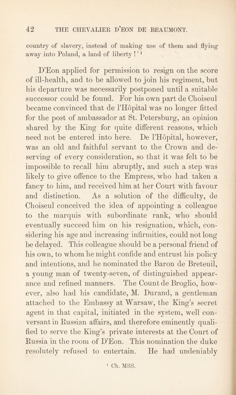 country of slavery, instead of making use of them and flying away into Poland, a land of liberty !51 D’Eon applied for permission to resign on the score of ill-health, and to be allowed to join his regiment, but his departure was necessarily postponed until a suitable successor could be found. For his own part de Choiseul became convinced that de l’Hopital was no longer fitted for the post of ambassador at St. Petersburg, an opinion shared by the King for quite different reasons, which need not be entered into here. De l’Hopital, however, was an old and faithful servant to the Crown and de- serving of every consideration, so that it was felt to be impossible to recall him abruptly, and such a step was likely to give offence to the Empress, who had taken a fancy to him, and received him at her Court with favour and distinction. As a solution of the difficulty, de Choiseul conceived the idea of appointing a colleague to the marquis with subordinate rank, who should eventually succeed him on his resignation, which, con- sidering his age and increasing infirmities, could not long be delayed. This colleague should be a personal friend of his own, to whom he might confide and entrust his policy and intentions, and he nominated the Baron de Breteuil, a young man of twenty-seven, of distinguished appear- ance and refined manners. The Count de Broglio, how- ever, also had his candidate, M. Durand, a gentleman attached to the Embassy at Warsaw, the King’s secret agent in that capital, initiated in the system, well con- versant in Russian affairs, and therefore eminently quali- fied to serve the King’s private interests at the Court of Russia in the room of D’Eon. This nomination the duke resolutely refused to entertain. He had undeniably 1 Oh. MSS.