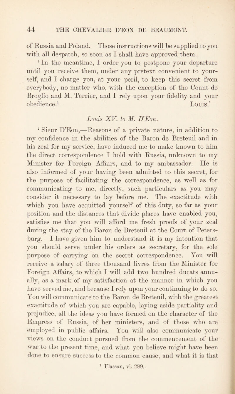 of Russia and Poland. Those instructions will he supplied to you with all despatch, so soon as I shall have approved them. c In the meantime, I order you to postpone your departure until you receive them, under any pretext convenient to your- self, and I charge you, at your peril, to keep this secret from everybody, no matter who, with the exception of the Count de Broglio and M. Tercier, and I rely upon your fidelity and your obedience.1 Louis.’ Louis XV. to M. D’Eon. c Sieur D’Eon,—Reasons of a private nature, in addition to my confidence in the abilities of the Baron de Breteuil and in his zeal for my service, have induced me to make known to him the direct correspondence I hold with Russia, unknown to my Minister for Foreign Affairs, and to my ambassador. He is also informed of your having been admitted to this secret, for the purpose of facilitating the correspondence, as well as for communicating to me, directly, such particulars as you may consider it necessary to lay before me. The exactitude with which you have acquitted yourself of this duty, so far as your position and the distances that divide places have enabled you, satisfies me that you will afford me fresh proofs of your zeal during the stay of the Baron de Breteuil at the Court of Peters- burg. I have given him to understand it is my intention that you should serve under his orders as secretary, for the sole purpose of carrying on the secret correspondence. You will receive a salary of three thousand livres from the Minister for Foreign Affairs, to which I will add two hundred ducats annu- ally, as a mark of my satisfaction at the manner in which you have served me, and because I rely upon your continuing to do so. You will communicate to the Baron de Breteuil, with the greatest exactitude of which you are capable, laying aside partiality and prejudice, all the ideas you have formed on the character of the Empress of Russia, of her ministers, and of those who are employed in public affairs. You will also communicate your views on the conduct pursued from the commencement of the war to the present time, and what you believe might have been done to ensure success to the common cause, and what it is that 1 Flassan, vi. 289..