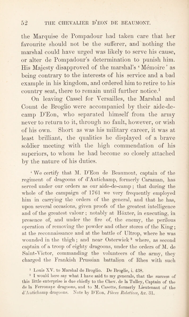 the Marquise de Pompadour had taken care that her favourite should not be the sufferer, and nothing the marshal could have urged was likely to serve his cause, or alter de Pompadour’s determination to punish him. His Majesty disapproved of the marshal’s 4 Memoire ’ as being contrary to the interests of his service and a bad example in his kingdom, and ordered him to retire to his country seat, there to remain until further notice.1 On leaving Cassel for Versailles, the Marshal and Count de Broglio were accompanied by their aide-de- camp H’Eon, who separated himself from the army never to return to it, through no fault, however, or wish of his own. Short as was his military career, it was at least brilliant, the qualities he displayed of a brave soldier meeting with the high commendation of his superiors, to whom he had become so closely attached by the nature of his duties. 4 We certify that M. D’Eon de Beaumont, captain of the regiment of dragoons of d’Autichamp, formerly Caraman, has served under our orders as our aide-de-camp ; that during the whole of the campaign of 1761 we very frequently employed him in carrying the orders of the general, and that he has, upon several occasions, given proofs of the greatest intelligence and of the greatest valour ; notably at Hoxter, in executing, in presence of, and under the fire of, the enemy, the perilous operation of removing the powder and other stores of the King; at the reconnaissance and at the battle of Ultrop, where he was wounded in the thigh; and near Osterwiek 2 where, as second captain of a troop of eighty dragoons, under the orders of M. de Saint-Victor, commanding the volunteers of the army, they charged the Frankish Prussian battalion of Rhes with such 1 Louis XV. to Marshal de Broglio. He Broglie, i. 438. 2 I would here say what I have said to my generals, that the success of this little enterprise is due chiefly to the Chev. de la Tulley, Captain of the de la Ferronaje dragoons, and to M. Casette, formerly Lieutenant of the d’Autichamp dragoons. Note by H’Eon, Pieces Relatives, &c. 31.