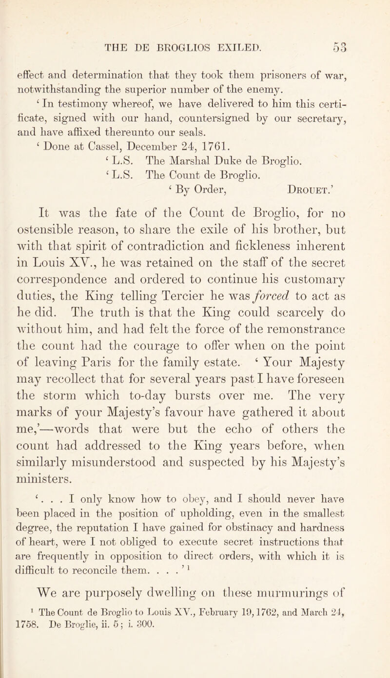 effect and determination that they took them prisoners of war, notwithstanding the superior number of the enemy. £ In testimony whereof, we have delivered to him this certi- ficate, signed with our hand, countersigned by our secretary, and have affixed thereunto our seals. 1 Done at Cassel, December 24, 1761. c L.S. The Marshal Duke de Broglio. 1 L.S. The Count de Broglio. ‘ By Order, Drouet.’ It was the fate of the Count de Broglio, for no ostensible reason, to share the exile of bis brother, but with that spirit of contradiction and fickleness inherent in Louis XV., he was retained on the staff of the secret correspondence and ordered to continue his customary duties, the King telling Tercier he was forced to act as he did. The truth is that the King could scarcely do without him, and had felt the force of the remonstrance the count had the courage to offer when on the point of leaving Paris for the family estate. 6 Your Majesty may recollect that for several years past I have foreseen the storm which to-day bursts over me. The very marks of your Majesty’s favour have gathered it about me,’—words that were but the echo of others the count had addressed to the King years before, when similarly misunderstood and suspected by his Majesty’s ministers. 1. . . I only know how to obey, and I should never have been placed in the position of upholding, even in the smallest degree, the reputation I have gained for obstinacy and hardness of heart, were I not obliged to execute secret instructions that are frequently in opposition to direct orders, with which it is difficult to reconcile them. . . . ’1 We are purposely dwelling on these murmurings of 1 The Count de Broglio to Louis XV., February 10,1762, and March 24, 1758. De Broglie, ii. 5; i. 300.