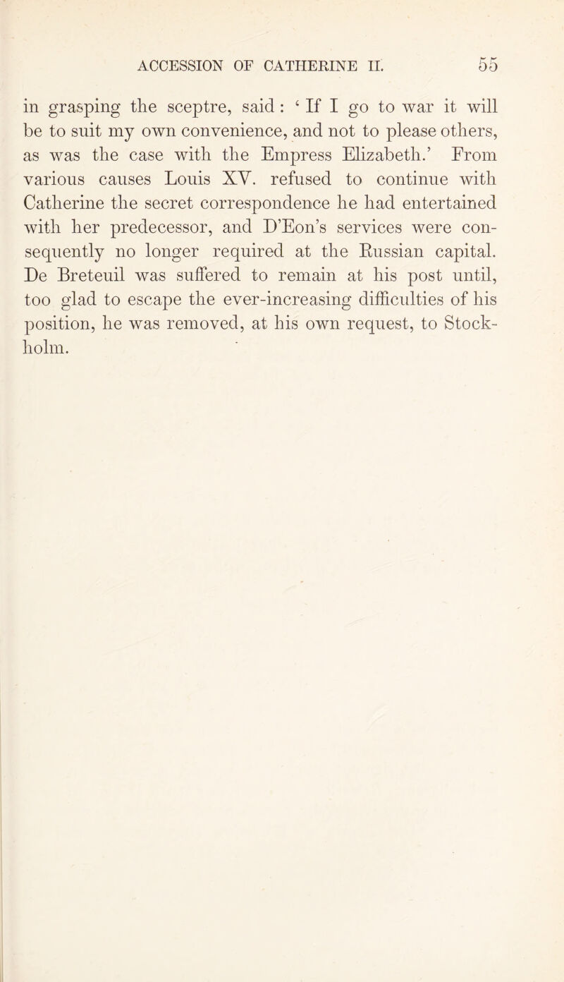 in grasping the sceptre, said : ‘ If I go to war it will be to suit my own convenience, and not to please others, as was the case with the Empress Elizabeth.’ From various causes Louis XV. refused to continue with Catherine the secret correspondence he had entertained with her predecessor, and D’Eon’s services were con- sequently no longer required at the Russian capital. De Breteuil was suffered to remain at his post until, too glad to escape the ever-increasing difficulties of his position, he was removed, at his own request, to Stock- holm.