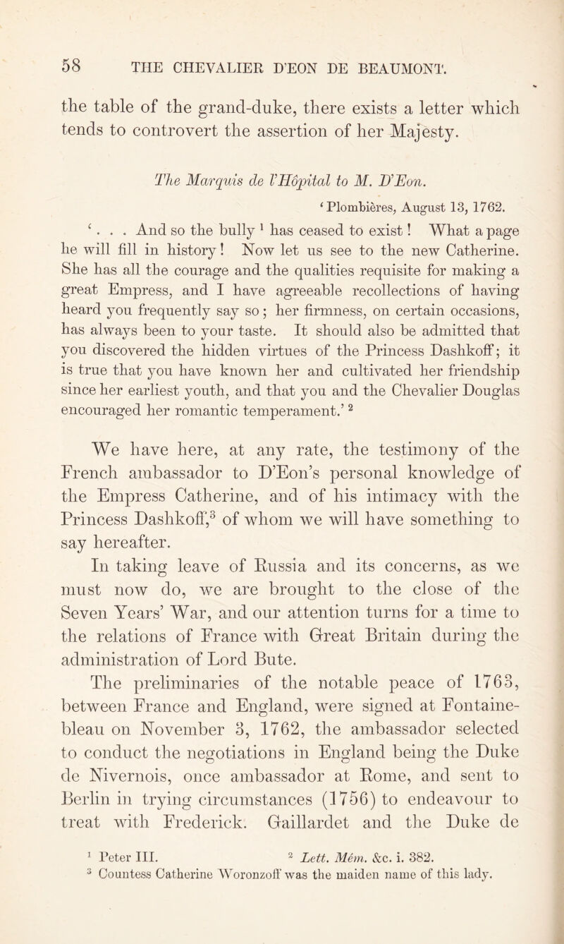 the table of the grand-duke, there exists a letter which tends to controvert the assertion of her Majesty. The Marquis de VlTopital to M. D'Eon. 1 Plombieres, August 13, 1762. A . . And so the bully 1 has ceased to exist! What a page he will fill in history! Now let us see to the new Catherine. She has all the courage and the qualities requisite for making a great Empress, and I have agreeable recollections of having heard you frequently say so; her firmness, on certain occasions, has always been to your taste. It should also be admitted that you discovered the hidden virtues of the Princess Dashkoff; it is true that you have known her and cultivated her friendship since her earliest youth, and that you and the Chevalier Douglas encouraged her romantic temperament.’2 We have here, at any rate, the testimony of the French ambassador to D’Eon’s personal knowledge of the Empress Catherine, and of his intimacy with the Princess Dashkoff,3 of whom we will have something to say hereafter. In taking leave of Russia and its concerns, as we must now do, we are brought to the close of the Seven Years’ War, and our attention turns for a time to the relations of France with Great Britain during the administration of Lord Bute. The preliminaries of the notable peace of 1763, between France and England, were signed at Fontaine- bleau on November 3, 1762, the ambassador selected to conduct the negotiations in England being the Duke de Nivernois, once ambassador at Rome, and sent to Berlin in trying circumstances (1756) to endeavour to treat with Frederick. Gaillardet and the Duke de 1 Peter III. 2 Lett. Mem. &c. i. 382. 3 Countess Catherine Woronzoff was the maiden name of this lady.