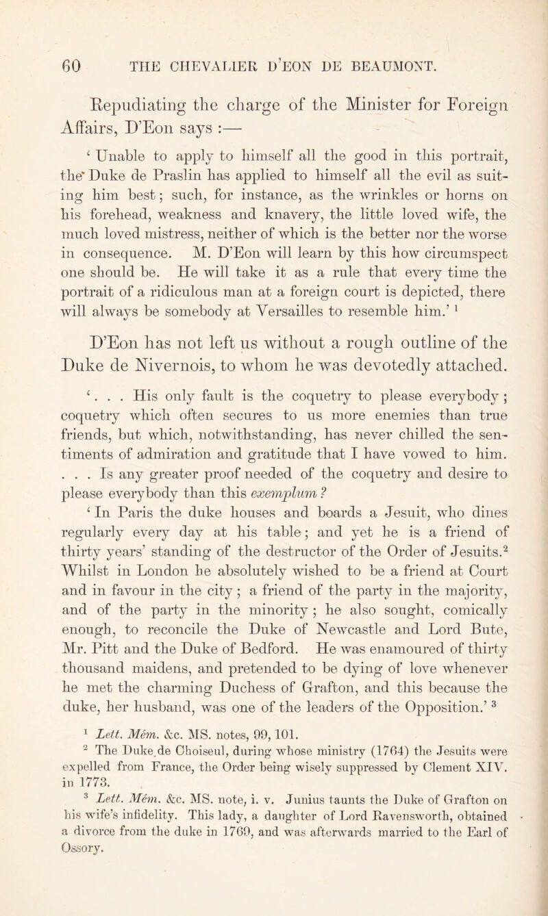 Repudiating tlie charge of the Minister for Foreign Affairs, D’Eon says :— c Unable to apply to himself all the good in this portrait, the* Duke de Praslin has applied to himself all the evil as suit- ing him best; such, for instance, as the wrinkles or horns on his forehead, weakness and knavery, the little loved wife, the much loved mistress, neither of which is the better nor the worse in consequence. M. D’Eon will learn by this how circumspect one should be. He will take it as a rule that every time the portrait of a ridiculous man at a foreign court is depicted, there will always be somebody at Versailles to resemble him.’ 1 D’Eon has not left us without a rough outline of the Duke de Mvernois, to whom he was devotedly attached. c. . . His only fault is the coquetry to please everybody ; coquetry which often secures to us more enemies than true friends, but which, notwithstanding, has never chilled the sen- timents of admiration and gratitude that I have vowed to him. ... Is any greater proof needed of the coquetry and desire to please everybody than this exemplum ? 1 In Paris the duke houses and boards a Jesuit, who dines regularly every day at his table; and yet he is a friend of thirty years’ standing of the destructor of the Order of Jesuits.2 Whilst in London he absolutely wished to be a friend at Court and in favour in the city; a friend of the party in the majority, and of the party in the minority ; he also sought, comically enough, to reconcile the Duke of Newcastle and Lord Bute, Mr. Pitt and the Duke of Bedford. He was enamoured of thirty thousand maidens, and pretended to be dying of love whenever he met the charming Duchess of Grafton, and this because the duke, her husband, was one of the leaders of the Opposition.’3 1 Lett. Mem. &c. MS. notes, 99,101. 2 The Duke,de Choiseul, during whose ministry (1764) the Jesuits were expelled from France, the Order being wisely suppressed by Clement XIV. in 1773. 3 Lett. Mem. &c. MS. note, i. v. Junius taunts the Duke of Grafton on his wife’s infidelity. This lady, a daughter of Lord Ravensworth, obtained a divorce from the duke in 1769, and was afterwards married to the Earl of Ossory.