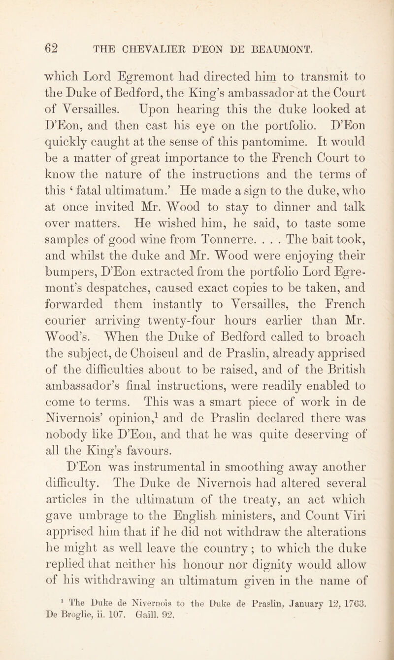 which Lord Egremont had directed him to transmit to the Duke of Bedford, the King’s ambassador at the Court of Versailles. Upon hearing this the duke looked at D’Eon, and then cast his eye on the portfolio. D’Eon quickly caught at the sense of this pantomime. It would be a matter of great importance to the French Court to know the nature of the instructions and the terms of this 4 fatal ultimatum.’ He made a sign to the duke, who at once invited Mr. Wood to stay to dinner and talk over matters. He wished him, he said, to taste some samples of good wine from Tonnerre. . . . The bait took, and whilst the duke and Mr. Wood were enjoying their bumpers, D’Eon extracted from the portfolio Lord Egre- nront’s despatches, caused exact copies to be taken, and forwarded them instantly to Versailles, the French courier arriving twenty-four hours earlier than Mr. Wood’s. When the Duke of Bedford called to broach the subject, de Choiseul and de Praslin, already apprised of the difficulties about to be raised, and of the British ambassador’s final instructions, were readily enabled to come to terms. This was a smart piece of work in de Nivernois’ opinion,1 and de Praslin declared there was nobody like D’Eon, and that he was quite deserving of all the King’s favours. D’Eon was instrumental in smoothing away another difficulty. The Duke de Nivernois had altered several articles in the ultimatum of the treaty, an act which gave umbrage to the English ministers, and Count Viri apprised him that if he did not withdraw the alterations he might as well leave the country; to which the duke replied that neither his honour nor dignity would allow of his withdrawing an ultimatum given in the name of 1 The Duke de Nivernois to the Duke de Praslin, January 12, 1763. De Broglie, ii. 107. Gaill. 92.