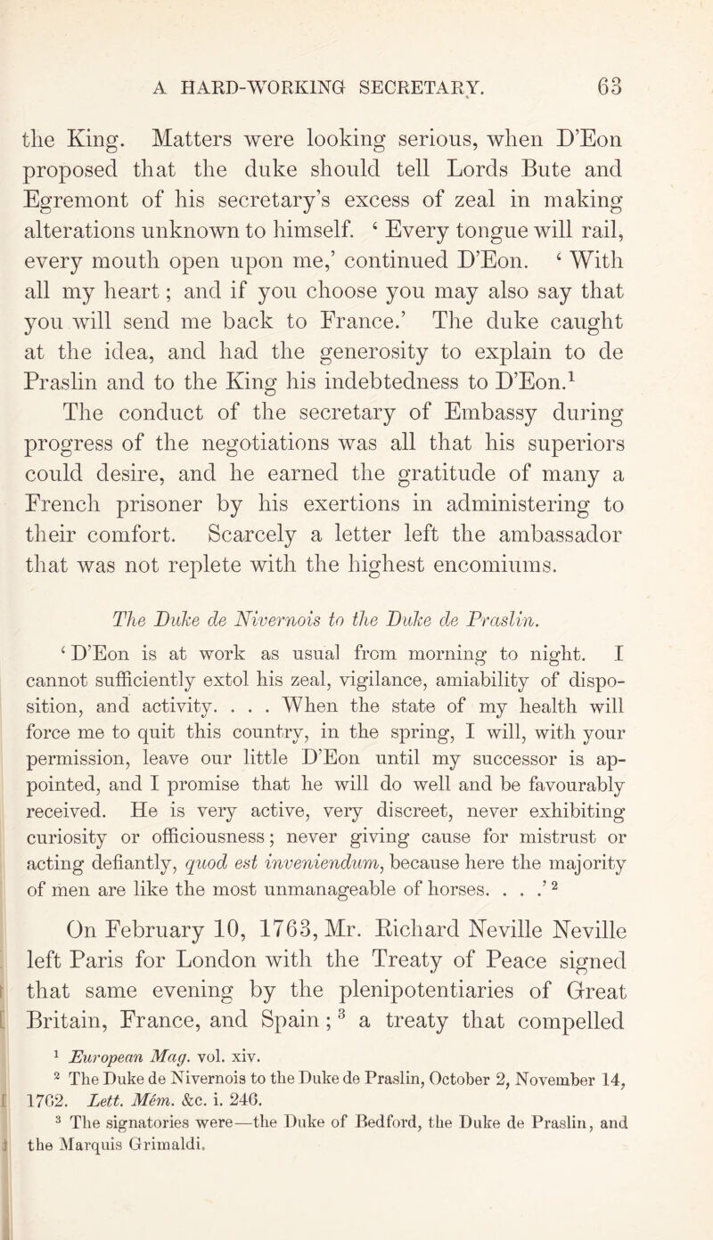 A HARD-WORKING SECRETARY. * 63 the King. Matters were looking serious, when D’Eon proposed that the duke should tell Lords Bute and Egremont of his secretary’s excess of zeal in making alterations unknown to himself. 4 Every tongue will rail, every mouth open upon me,’ continued D’Eon. 4 With all my heart; and if you choose you may also say that you will send me back to France.’ The duke caught at the idea, and had the generosity to explain to de Praslin and to the King his indebtedness to D’Eon.1 The conduct of the secretary of Embassy during progress of the negotiations was all that his superiors could desire, and he earned the gratitude of many a French prisoner by his exertions in administering to their comfort. Scarcely a letter left the ambassador that was not replete with the highest encomiums. The Duke de Nivernois to the Duke de Praslin. 4 D’Eon is at work as usual from morning to night. I cannot sufficiently extol his zeal, vigilance, amiability of dispo- sition, and activity. . . . When the state of my health will force me to quit this country, in the spring, I will, with your permission, leave our little D’Eon until my successor is ap- pointed, and I promise that he will do well and be favourably received. He is very active, very discreet, never exhibiting curiosity or officiousness; never giving cause for mistrust or acting defiantly, quod est inveniendum, because here the majority of men are like the most unmanageable of horses. . . .’2 On February 10, 1763, Mr. Kichard Neville Neville left Paris for London with the Treaty of Peace signed that same evening by the plenipotentiaries of Great Britain, France, and Spain ;3 a treaty that compelled 1 European Mag. vol. xiv. 2 The Duke de Nivernois to the Duke de Praslin, October 2, November 14, I 1702. Lett. Mem. &c. i. 246. 3 The signatories were—the Duke of Bedford, the Duke de Praslin, and i the Marquis Grimaldi.