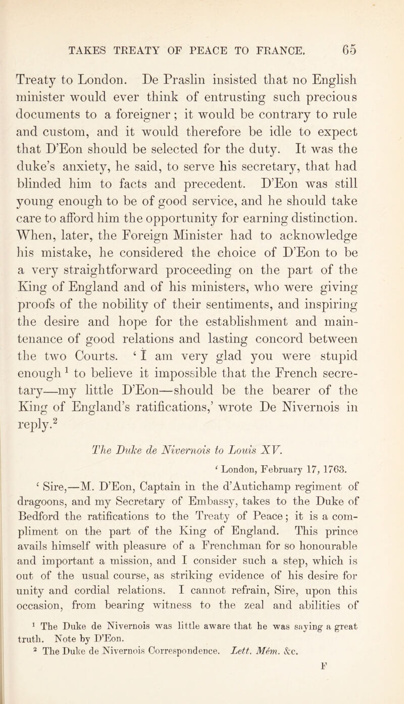 Treaty to London. De Praslin insisted that no English minister would ever think of entrusting such precious documents to a foreigner; it would be contrary to rule and custom, and it would therefore be idle to expect that D’Eon should be selected for the duty. It was the duke’s anxiety, he said, to serve his secretary, that had blinded him to facts and precedent. D’Eon was still young enough to be of good service, and he should take care to afford him the opportunity for earning distinction. When, later, the Foreign Minister had to acknowledge his mistake, he considered the choice of D’Eon to be a very straightforward proceeding on the part of the King of England and of his ministers, who were giving proofs of the nobility of their sentiments, and inspiring the desire and hope for the establishment and main- tenance of good relations and lasting concord between the two Courts. 4 I am very glad you were stupid enough 1 to believe it impossible that the French secre- tary—my little D’Eon—should be the bearer of the King of England’s ratifications,’ wrote De Nivernois in reply.2 The Duke de Nivernois to Louis XV. 1 London, February 17, 1763. £ Sire,—M. D’Eon, Captain in the d’Autichamp regiment of dragoons, and my Secretary of Embassy, takes to the Duke of Bedford the ratifications to the Treaty of Peace; it is a com- pliment on the part of the King of England. This prince avails himself with pleasure of a Frenchman for so honourable and important a mission, and I consider such a step, which is out of the usual course, as striking evidence of his desire for unity and cordial relations. I cannot refrain, Sire, upon this occasion, from bearing witness to the zeal and abilities of 1 The Duke de Nivernois was little aware that he was saying a great truth. Note by D’Eon. 2 The Duke de Nivernois Correspondence. Lett. Mem. See. F