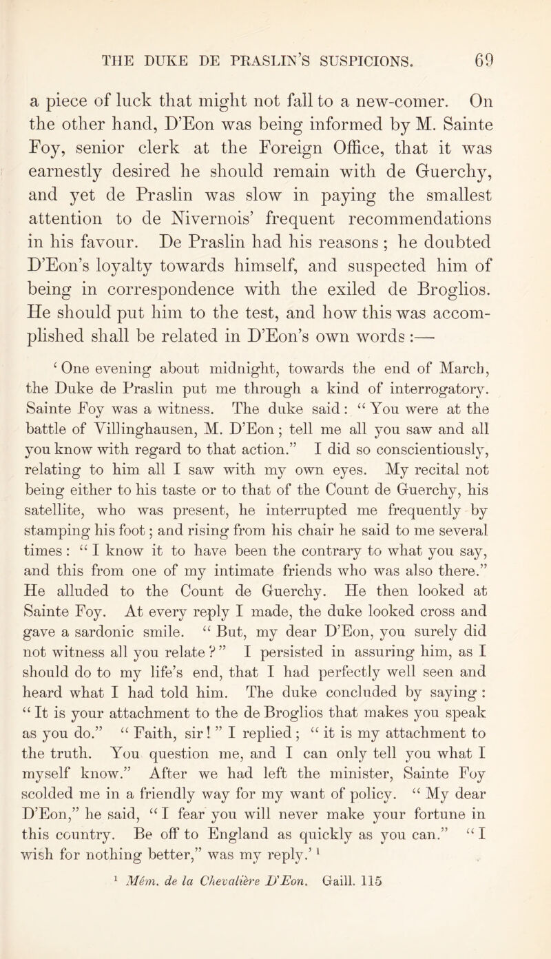 a piece of luck that might not fall to a new-comer. On the other hand, D’Eon was being informed by M. Sainte Foy, senior clerk at the Foreign Office, that it was earnestly desired he should remain with de Guerchy, and yet de Praslin was slow in paying the smallest attention to de Nivernois’ frequent recommendations in his favour. De Praslin had his reasons ; he doubted D’Eon’s loyalty towards himself, and suspected him of being in correspondence with the exiled de Broglios. He should put him to the test, and how this was accom- plished shall be related in D’Eon’s own words :—- c One evening about midnight, towards the end of March, the Duke de Praslin put me through a kind of interrogatory. Sainte Foy was a witness. The duke said : a You were at the battle of Villinghausen, M. D’Eon; tell me all you saw and all you know with regard to that action.” I did so conscientiously, relating to him all I saw with my own eyes. My recital not being either to his taste or to that of the Count de Guerchy, his satellite, who was present, he interrupted me frequently by stamping his foot; and rising from his chair he said to me several times : “ I know it to have been the contrary to what you say, and this from one of my intimate friends who was also there.” He alluded to the Count de Guerchy. He then looked at Sainte Foy. At every reply I made, the duke looked cross and gave a sardonic smile. “ But, my dear D’Eon, you surely did not witness all you relate ? ” I persisted in assuring him, as I should do to my life’s end, that I had perfectly well seen and heard what I had told him. The duke concluded by saying : “It is your attachment to the de Broglios that makes you speak as you do.” u Faith, sir! ” I replied ; “ it is my attachment to the truth. You question me, and I can only tell you what I myself know.” After we had left the minister, Sainte Foy scolded me in a friendly way for my want of policy. “ My dear D’Eon,” he said, “ I fear you will never make your fortune in this country. Be off to England as quickly as you can.” “ I wish for nothing better,” was my reply.’1 1 Mem. de la Chevali&'e ISEon. Gaill. 115