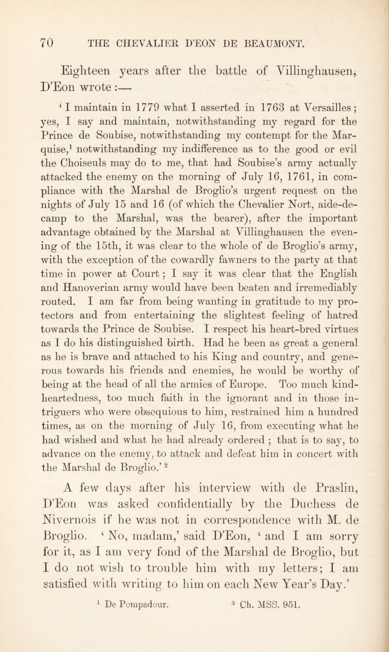 Eighteen years after the battle of Villinghausen, D’Eon wrote 4 I maintain in 1779 what I asserted in 1763 at Versailles; yes, I say and maintain, notwithstanding my regard for the Prince de Soubise, notwithstanding my contempt for the Mar- quise,1 notwithstanding my indifference as to the good or evil the Choiseuls may do to me, that had Sonbise’s army actually attacked the enemy on the morning of July 16, 1761, in com- pliance with the Marshal de Broglio’s urgent request on the nights of July 15 and 16 (of which the Chevalier Nort, aide-de- camp to the Marshal, was the bearer), after the important advantage obtained by the Marshal at Villinghausen the even- ing of the 15th, it was clear to the whole of de Broglio’s army, with the exception of the cowardly fawners to the party at that time in power at Court; I say it was clear that the English and Hanoverian army would have been beaten and irremediably routed. I am far from being wanting in gratitude to my pro- tectors and from entertaining the slightest feeling of hatred towards the Prince de Soubise. I respect his heart-bred virtues as I do his distinguished birth. Had he been as great a general as he is brave and attached to his King and country, and gene- rous towards his friends and enemies, he would be worthy of being at the head of all the armies of Europe. Too much kind- heartedness, too much faith in the ignorant and in those in- triguers who were obsequious to him, restrained him a hundred times, as on the morning of July 16, from executing what he had wished and what he had already ordered ; that is to say, to advance on the enemy, to attack and defeat him in concert with the Marshal de Broglio.’2 A few days after bis interview with de Praslin, D’Eon was asked confidentially by the Duchess de Nivernois if he was not in correspondence with M. de Broglio. 4 No, madam,’ said D’Eon, 4 and I am sorry for it, as I am very fond of the Marshal de Broglio, but I do not wish to trouble him with my letters; I am satisfied with writing to him on each New Year’s Day.’ 1 Be Pompadour. 2 Ch. MSS. 951.