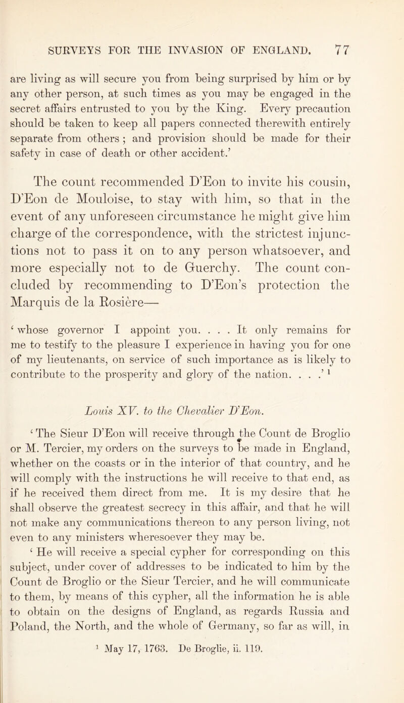 are living as will secure you from being surprised by him or by any other person, at such times as you may be engaged in the secret affairs entrusted to you by the King. Every precaution should be taken to keep all papers connected therewith entirely separate from others ; and provision should be made for their safety in case of death or other accident.’ The count recommended D’Eon to invite his cousin, D’Eon de Mouloise, to stay with him, so that in the event of any unforeseen circumstance he might give him charge of the correspondence, with the strictest injunc- tions not to pass it on to any person whatsoever, and more especially not to de Guerchy. The count con- cluded by recommending to D’Eon’s protection the Marquis de la Rosiere— ‘ whose governor I appoint you. ... It only remains for me to testify to the pleasure I experience in having you for one of my lieutenants, on service of such importance as is likely to contribute to the prosperity and glory of the nation. . . .’ 1 Louis XV. to the Chevalier D’Eon. ‘ The Sieur D’Eon will receive through the Count de Broglio or M. Tercier, my orders on the surveys to be made in England, whether on the coasts or in the interior of that country, and he will comply with the instructions he will receive to that end, as if he received them direct from me. It is my desire that he shall observe the greatest secrecy in this affair, and that he will not make any communications thereon to any person living, not even to any ministers wheresoever they may be. ‘ He will receive a special cypher for corresponding on this subject, under cover of addresses to be indicated to him by the Count de Broglio or the Sieur Tercier, and he will communicate to them, by means of this cypher, all the information he is able to obtain on the designs of England, as regards Russia and Poland, the North, and the whole of Germany, so far as will, in 1 May 17, 1763. De Broglie, ii. 119.