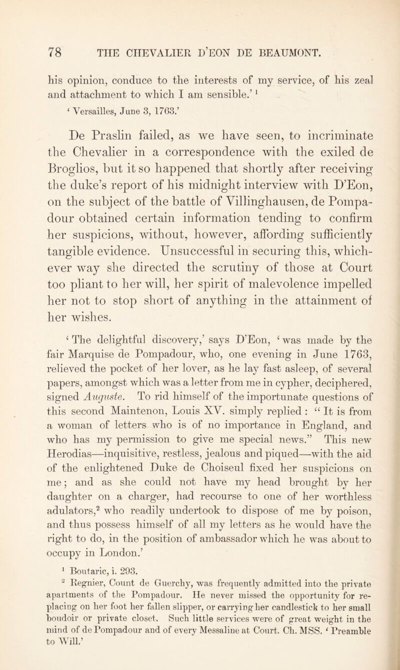 his opinion, conduce to the interests of my service, of his zeal and attachment to which I am sensible.’1 ‘ Versailles, June 3, 1763.’ De Praslin failed, as we have seen, to incriminate the Chevalier in a correspondence with the exiled de Broglios, but it so happened that shortly after receiving the duke’s report of his midnight interview with D’Eon, on the subject of the battle of Villinghausen, de Pompa- dour obtained certain information tending to confirm her suspicions, without, however, affording sufficiently tangible evidence. Unsuccessful in securing this, which- ever way she directed the scrutiny of those at Court too pliant to her will, her spirit of malevolence impelled her not to stop short of anything in the attainment of her wishes. ‘ The delightful discovery,’ says D’Eon, ‘ was made by the fair Marquise de Pompadour, who, one evening in June 1763, relieved the pocket of her lover, as he lay fast asleep, of several papers, amongst which was a letter from me in cypher, deciphered, signed Auguste. To rid himself of the importunate questions of this second Maintenon, Louis XV. simply replied : “It is from a woman of letters who is of no importance in England, and who has my permission to give me special news.” This new Herodias—inquisitive, restless, jealous and piqued—-with the aid of the enlightened Duke de Choiseul fixed her suspicions on me; and as she could not have my head brought by her daughter on a charger, had recourse to one of her worthless adulators,2 who readily undertook to dispose of me by poison, and thus possess himself of all my letters as he would have the right to do, in the position of ambassador which he was about to occupy in London.’ 1 Boutaric, i. 293. 2 Eegnier, Count de Guerchy, was frequently admitted into the private apartments of the Pompadour. He never missed the opportunity for re- placing on her foot her fallen slipper, or carrying her candlestick to her small boudoir or private closet. Such little services were of great weight in the mind of de Pompadour and of every Messaline at Court. Cli. MSS. ‘ Preamble to Will.’