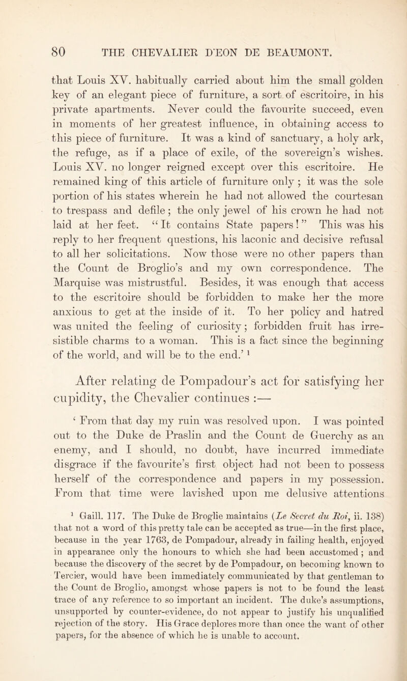 that Louis XY. habitually carried about him the small golden key of an elegant piece of furniture, a sort of escritoire, in his private apartments. Never could the favourite succeed, even in moments of her greatest influence, in obtaining access to this piece of furniture. It was a kind of sanctuary, a holy ark, the refuge, as if a place of exile, of the sovereign’s wishes. Louis XY. no longer reigned except over this escritoire. He remained king of this article of furniture only ; it was the sole portion of his states wherein he had not allowed the courtesan to trespass and defile; the only jewel of his crown he had not laid at her feet. “ It contains State papers ! ” This was his reply to her frequent questions, his laconic and decisive refusal to all her solicitations. Now those were no other papers than the Count de Broglio’s and my own correspondence. The Marquise was mistrustful. Besides, it was enough that access to the escritoire should be forbidden to make her the more anxious to get at the inside of it. To her policy and hatred was united the feeling of curiosity; forbidden fruit has irre- sistible charms to a woman. This is a fact since the beginning of the world, and will be to the end.’ 1 After relating de Pompadour’s act for satisfying her cupidity, the Chevalier continues :— ‘ From that day my ruin was resolved upon. I was pointed out to the Duke de Praslin and the Count de Guerchy as an enemy, and I should, no doubt, have incurred immediate disgrace if the favourite’s first object had not been to possess herself of the correspondence and papers in my possession. From that time were lavished upon me delusive attentions 1 Gaill. 117. The Duke de Broglie maintains (Le Secret du Roi, ii. 138) that not a word of this pretty tale can he accepted as true—in the first place, because in the year 1763, de Pompadour, already in failing health, enjoyed in appearance only the honours to which she had been accustomed ; and because the discovery of the secret by de Pompadour, on becoming known to Tercier, would have been immediately communicated by that gentleman to the Count de Broglio, amongst whose papers is not to be found the least trace of any reference to so important an incident. The duke’s assumptions, unsupported by counter-evidence, do not appear to justify his unqualified rejection of the story. His Grace deplores more than once the want of other papers, for the absence of which he is unable to account.