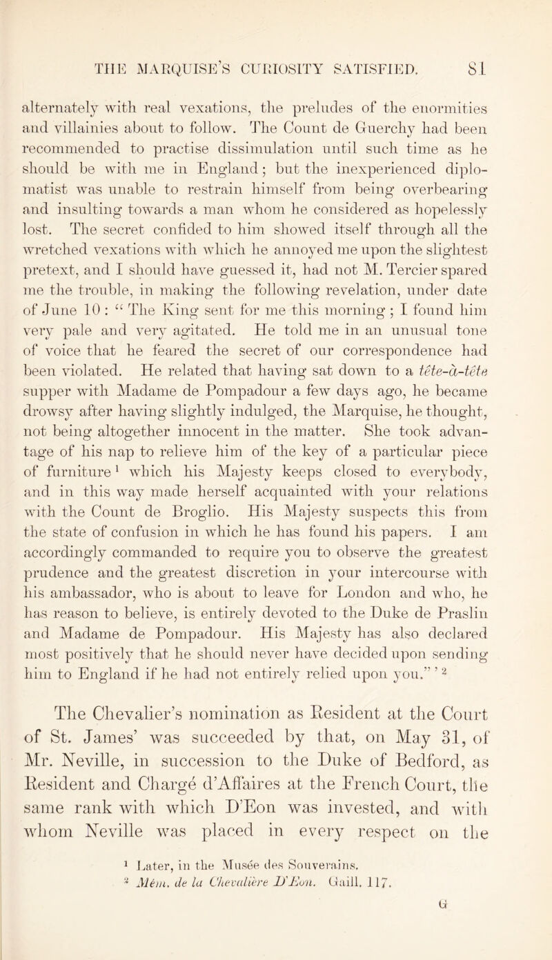 alternately with real vexations, the preludes of the enormities and villainies abont to follow. The Count de Guerchy had been recommended to practise dissimulation until such time as he should be with me in England; but the inexperienced diplo- matist was unable to restrain himself from being overbearing and insulting towards a man whom he considered as hopelessly lost. The secret confided to him showed itself through all the wretched vexations with which he annoyed me upon the slightest pretext, and I should have guessed it, had not M. Tercier spared me the trouble, in making the following revelation, under date of June 10 : u The King sent for me this morning ; I found him very pale and very agitated. He told me in an unusual tone of voice that he feared the secret of our correspondence had been violated. He related that having sat down to a tete-a-tete supper with Madame de Pompadour a few days ago, he became drowsy after having slightly indulged, the Marquise, lie thought, not being altogether innocent in the matter. She took advan- tage of his nap to relieve him of the key of a particular piece of furniture1 which his Majesty keeps closed to everybody, and in this way made herself acquainted with your relations with the Count de Broglio. His Majesty suspects this from the state of confusion in which he has found his papers. I am accordingly commanded to require you to observe the greatest prudence and the greatest discretion in your intercourse with his ambassador, who is about to leave for London and who, he has reason to believe, is entirely devoted to the Duke de Praslin and Madame de Pompadour. His Majesty has also declared most positively that he should never have decided upon sending him to England if he had not entirely relied upon you.” '2 The Chevalier’s nomination as Eesident at the Court of St. James’ was succeeded by that, on May 31, of Mr. Neville, in succession to the Duke of Bedford, as Eesident and Charge d’Affaires at the French Court, the same rank with which D’Eon was invested, and with whom Neville was placed in every respect on the 1 Later, in the Musee lies Souverains. 2 Mem. de la Chevaliere iJ'Jdun. Gaill. 117. O