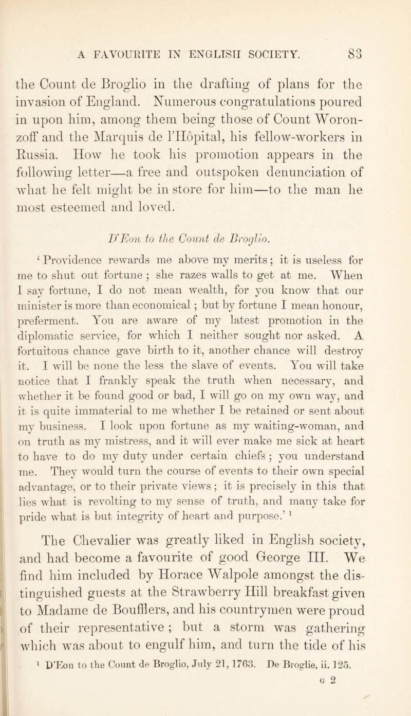 the Count cle Broglio in the drafting of plans for the invasion of England. Numerous congratulations poured in upon him, among them being those of Count Woron- zoff and the Marquis de l’Hopital, his fellow-workers in Russia. How he took his promotion appears in the following letter—a free and outspoken denunciation of what he felt might be in store for him—to the man he most esteemed and loved. D'Eon to the Count de Broglio. ‘ Providence rewards me above my merits; it is useless for me to shut out fortune ; she razes walls to get at me. When I say fortune, I do not mean wealth, for you know that our minister is more than economical; but by fortune I mean honour, preferment. You are aware of my latest promotion in the diplomatic service, for which I neither sought nor asked. A fortuitous chance gave birth to it, another chance will destroy it. I will be none the less the slave of events. You will take notice that I frankly speak the truth when necessary, and whether it be found good or bad, I will go on my own way, and it is quite immaterial to me whether I be retained or sent about my business. I look upon fortune as my waiting-woman, and on truth as my mistress, and it will ever make me sick at heart to have to do my duty under certain chiefs ; you understand me. They would turn the course of events to their own special advantage, or to their private views; it is precisely in this that lies what is revolting to my sense of truth, and many take for pride what is but integrity of heart and purpose.’ 1 The Chevalier was greatly liked in English society, and had become a favourite of good George III. We find him included by Horace Walpole amongst the dis- tinguished guests at the Strawberry Hill breakfast given to Madame de Bouffiers, and his countrymen were proud of their representative ; but a storm was gathering which was about to engulf him, and turn the tide of his 1 D’Eon to the Count de Broglio, July 21,1703. De Broglie, ii. 125. g 2