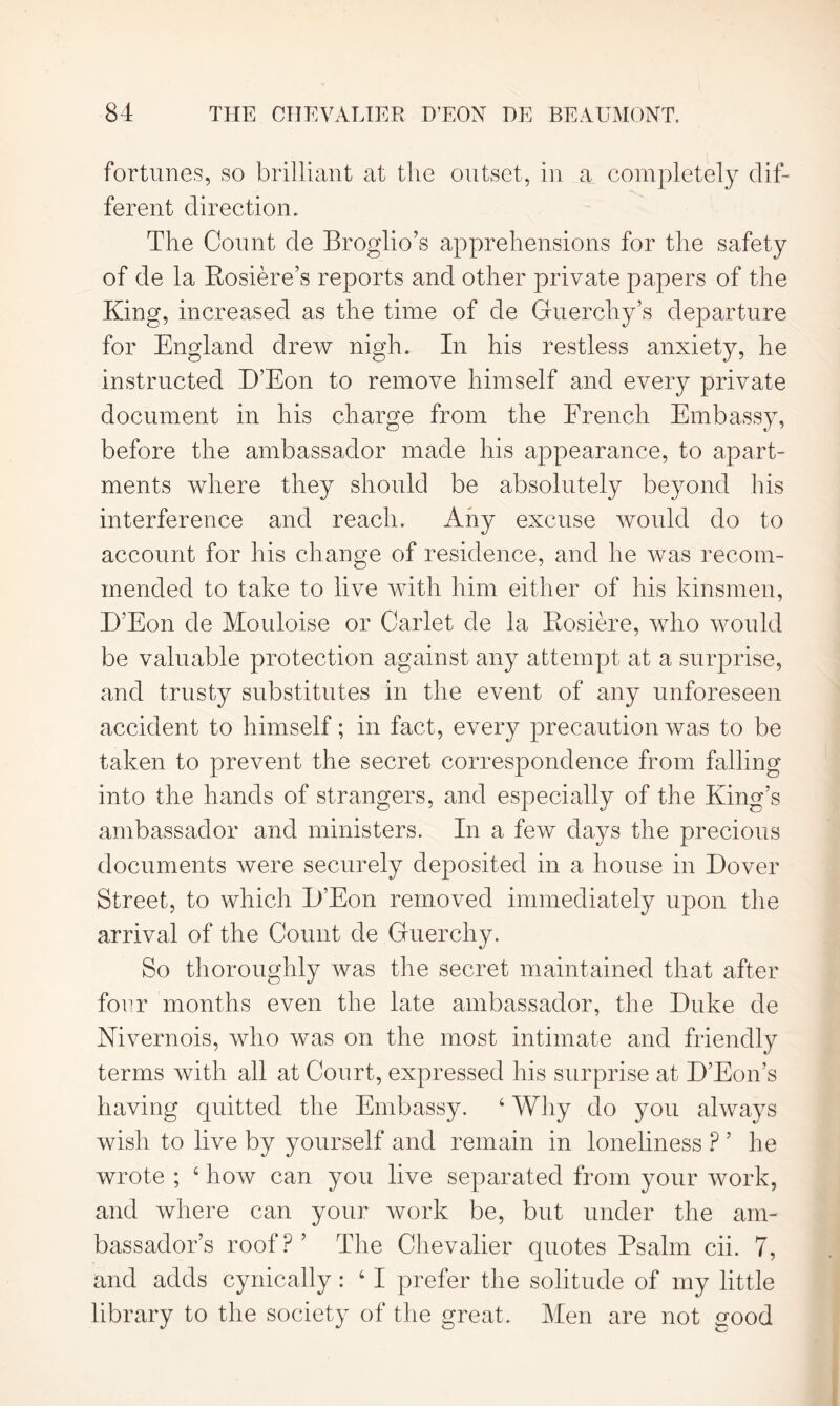 fortunes, so brilliant at the outset, in a completely dif- ferent direction. The Count de Broglio’s apprehensions for the safety of de la Rosiere’s reports and other private papers of the King, increased as the time of de Guerchy’s departure for England drew nigh. In his restless anxiety, he instructed D’Eon to remove himself and every private document in his charge from the French Embassy, before the ambassador made his appearance, to apart- ments where they should be absolutely beyond his interference and reach. Any excuse would do to account for his change of residence, and he was recom- mended to take to live with him either of his kinsmen, D’Eon de Mouloise or Carlet de la Rosiere, who would be valuable protection against any attempt at a surprise, and trusty substitutes in the event of any unforeseen accident to himself; in fact, every precaution was to be taken to prevent the secret correspondence from falling into the hands of strangers, and especially of the King’s ambassador and ministers. In a few days the precious documents were securely deposited in a house in Dover Street, to which D’Eon removed immediately upon the arrival of the Count de Guerchy. So thoroughly was the secret maintained that after four months even the late ambassador, the Duke de Nivernois, who was on the most intimate and friendly terms with all at Court, expressed his surprise at D’Eon’s having quitted the Embassy. 4 Why do you always wish to live by yourself and remain in loneliness P ’ he wrote ; 4 how can you live separated from your work, and where can your work be, but under the am- bassador’s roof?’ The Chevalier quotes Psalm cii. 7, and adds cynically : 4 I prefer the solitude of my little library to the society of the great. Men are not good