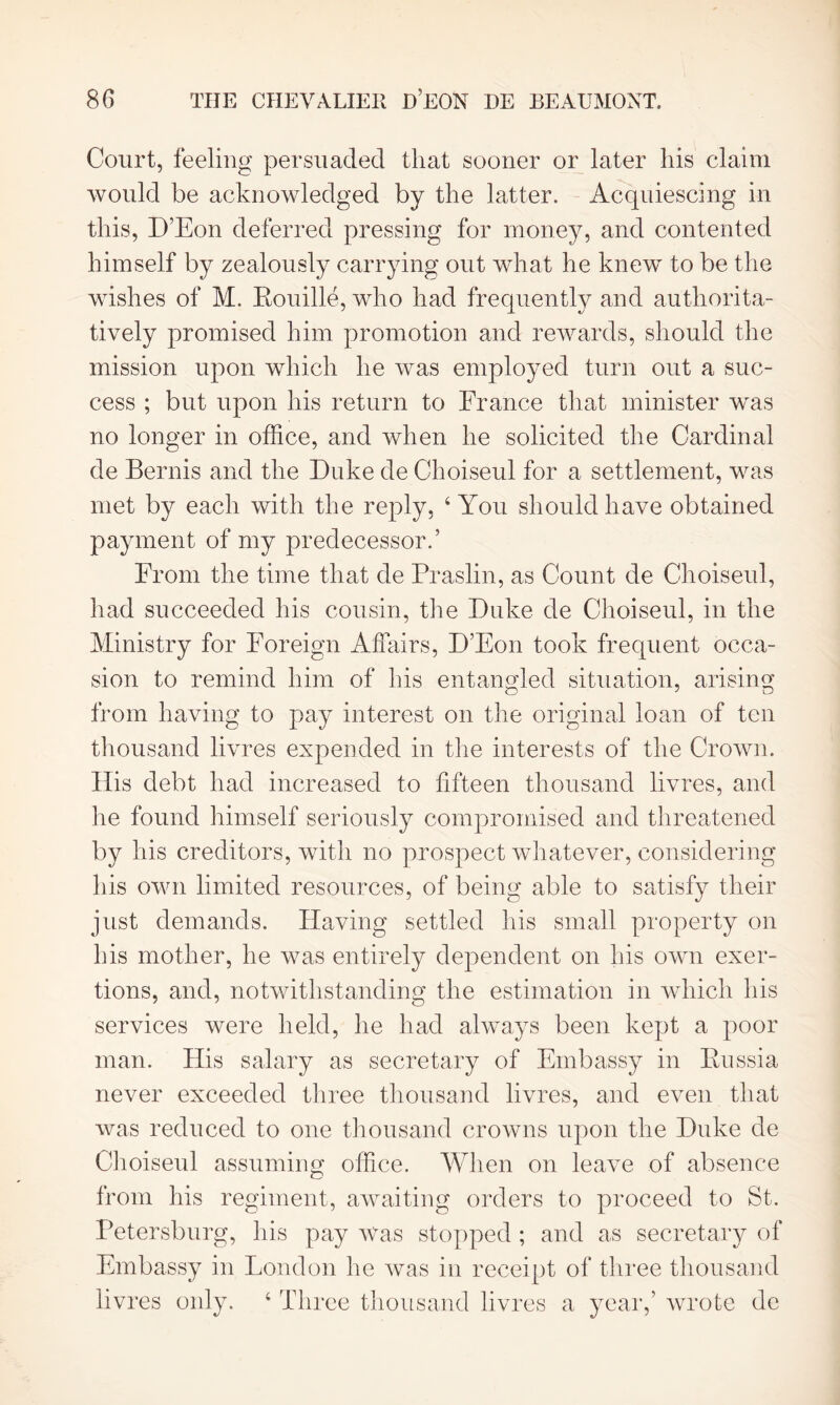 Court, feeling persuaded that sooner or later his claim would be acknowledged by the latter. Acquiescing in this, D’Eon deferred pressing for money, and contented himself by zealously carrying out what he knew to be the wishes of M. Rouille, who had frequently and authorita- tively promised him promotion and rewards, should the mission upon which he was employed turn out a suc- cess ; but upon his return to France that minister was no longer in office, and when he solicited the Cardinal de Bernis and the Duke de Choiseul for a settlement, was met by each with the reply, 4 You should have obtained payment of my predecessor.’ From the time that de Praslin, as Count de Choiseul, had succeeded his cousin, the Duke de Choiseul, in the Ministry for Foreign Affairs, D’Eon took frequent occa- sion to remind him of his entangled situation, arising from having to pay interest on the original loan of ten thousand livres expended in the interests of the Crown. His debt had increased to fifteen thousand livres, and he found himself seriously compromised and threatened by his creditors, with no prospect whatever, considering his own limited resources, of being able to satisfy their just demands. Having settled his small property on his mother, he was entirely dependent on his own exer- tions, and, notwithstanding the estimation in which his services were held, he had always been kept a poor man. His salary as secretary of Embassy in Russia never exceeded three thousand livres, and even that was reduced to one thousand crowns upon the Duke de Choiseul assuming office. When on leave of absence from his regiment, awaiting orders to proceed to St. Petersburg, his pay Was stopped ; and as secretary of Embassy in London he was in receipt of three thousand livres only. 4 Three thousand livres a year,’ wrote de