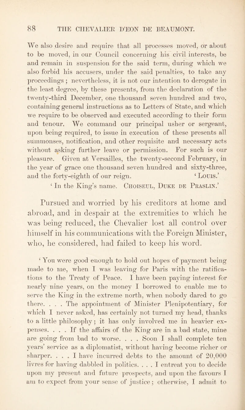 We also desire and require that ail processes moved, or about to be moved, in our Council concerning bis civil interests, be and remain in suspension for the said term, during which we also forbid his accusers, under the said penalties, to take any proceedings ; nevertheless, it is not our intention to derogate in the least degree, by these presents, from the declaration of the twenty-third December, one thousand seven hundred and two, containing general instructions as to Letters of State, and which we require to be observed and executed according to their form and tenour. We command our principal usher or sergeant, upon being required, to issue in execution of these presents all summonses, notification, and other requisite and necessary acts without asking further leave or permission. For such is our pleasure. Given at Versailles, the twenty-second February, in the year of grace one thousand seven hundred and sixty-three, and the forty-eighth of our reign. ‘ Louis.’ ‘ In the King’s name. Choiseul, Duke de Praslin.’ Pursued and worried by bis creditors at home and abroad, and in despair at the extremities to which he was being reduced, the Chevalier lost all control over himself in his communications with the Foreign Minister, who, he considered, had failed to keep his word. 4 You were good enough to hold out hopes of payment being made to me, when I was leaving for Paris with the ratifica- tions to the Treaty of Peace. I have been paying interest for nearly nine years, on the money I borrowed to enable me to serve the King in the extreme north, when nobody dared to go there. . . . The appointment of Minister Plenipotentiary, for which I never asked, has certainly not turned my head, thanks to a little philosophy; it has only involved me in heavier ex- penses. ... If the affairs of the King are in a bad state, mine are going from bad to worse. . . . Soon I shall complete ten years’ service as a diplomatist, without having become richer or sharper. ... I have incurred debts to the amount of 20,000 livres for having dabbled in politics. ... I entreat you to decide upon my present and future prospects, and upon the favours I am to expect from your sense of justice; otherwise, I admit to