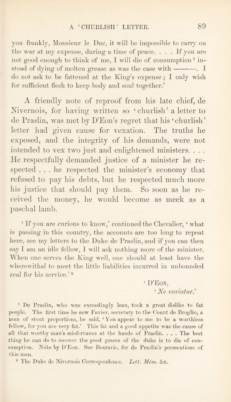 you frankly, Monsieur le Due, it will be impossible to carry on the war at my expense, during a time of peace. ... If you are not good enough to think of me, I will die of consumption 1 in- stead of dying of molten grease as was the case with — . I do not ask to be fattened at the King’s expense ; I only wish for sufficient flesh to keep body and soul together.’ A friendly note of reproof from his late chief, de Mvernois, for having written so 4 churlish ’ a letter to de Praslin, was met by D’Eon’s regret that his 4 churlish5 letter had given cause for vexation. The truths he exposed, and the integrity of his demands, were not intended to vex two just and enlightened ministers. . . . He respectfully demanded justice of a minister he re- spected ... he respected the minister’s economy that refused to pay his debts, but he respected much more his justice that should pay them. So soon as he re- ceived the money, he would become as meek as a paschal lamb. 4 If you are curious to know,’ continued the Chevalier, 4 what is passing in this country, the accounts are too long to repeat here, see my letters to the Duke de Praslin, and if you can then say I am an idle fellow, I will ask nothing more of the minister. When one serves the King well, one should at least have the wherewithal to meet the little liabilities incurred in unbounded zeal for his service.’2 4 D’Eon, 4 Ne variatur.’ 1 De Praslin, who was exceedingly lean, took a great dislike to fat people. The first time he saw Favier, secretary to the Count de Broglio, a man of stout proportions, he said, ‘You appear to me to he a worthless fellow, for you are very fat.’ This fat and a good appetite was the cause of all that worthy man’s misfortunes at the hands of Praslin. . . . The best thing he can do to recover the good graces of the duke is to die of con- sumption. Note by D’Eon. See Boutaric, for de Praslin’s persecutions of this man. 2 The Duke de Nivernois Correspondence. Lett. Mem. &c.