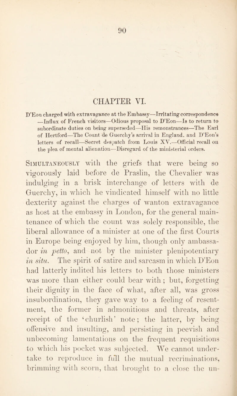 CHAPTER VI. D'Eon charged with extravagance at the Embassy—Irritating correspondence .—Influx of French visitors—Odious proposal to D’Eon—Is to return to subordinate duties on being superseded—His remonstrances—The Earl of Hertford—The Count de Guerclij’s arrival in England, and D’Eon’s letters of recall—Secret despatch from Louis XV.—Official recall on the plea of mental alienation-—Disregard of the ministerial orders. Simultaneously with the griefs that were being so vigorously laid before de Praslin, the Chevalier was indulging in a brisk interchange of letters with de Guerchy, in which he vindicated himself with no little dexterity against the charges of wanton extravagance as host at the embassy in London, for the general main- tenance of which the count was solely responsible, the liberal allowance of a minister at one of the first Courts in Europe being enjoyed by him, though only ambassa- dor in petto, and not by the minister plenipotentiary in situ. The spirit of satire and sarcasm in which D'Eon had latterly indited his letters to both those ministers was more than either could bear with ; but, forgetting their dignity in the face of what, after all, was gross insubordination, they gave way to a feeling of resent- ment, the former in admonitions and threats, after receipt of the 4 churlish ’ note; the latter, by being offensive and insulting, and persisting in peevish and unbecoming lamentations on the frequent requisitions to which his pocket was subjected. We cannot under- take to reproduce in full the mutual recriminations, brimming with scorn, that brought to a close the un-