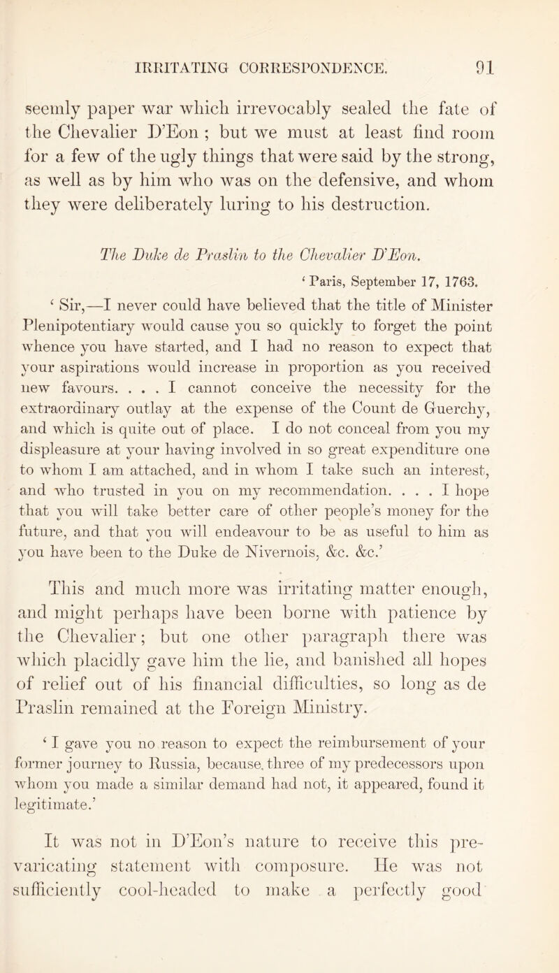 seemly paper war which irrevocably sealed the fate of the Chevalier D’Eon ; but we must at least find room for a few of the ugly things that were said by the strong, as well as by him who was on the defensive, and whom they were deliberately luring to his destruction. The Duke cle Praslin to the Chevalier D'Pon. ‘Paris, September 17, 1763, ‘ Sir,—I never could have believed that the title of Minister Plenipotentiary would cause you so quickly to forget the point whence you have started, and I had no reason to expect that your aspirations would increase in proportion as you received new favours. ... I cannot conceive the necessity for the extraordinary outlay at the expense of the Count de Guerchy, and which is quite out of place. I do not conceal from you my displeasure at your having involved in so great expenditure one to whom I am attached, and in whom I take such an interest, and who trusted in you on my recommendation. ... I hope that you will take better care of other people’s money for the future, and that you will endeavour to be as useful to him as you have been to the Duke de Nivernois, &c. &c.’ This and much more was irritating matter enough, and might perhaps have been borne with patience by the Chevalier; but one other paragraph there was which placidly gave him the lie, and banished all hopes of relief out of his financial difficulties, so long as de Praslin remained at the Foreign Ministry. ‘ I gave you no reason to expect the reimbursement of your former journey to Russia, because, three of my predecessors upon whom you made a similar demand had not, it appeared, found it legitimate.’ It was not in D’Eon’s nature to receive this pre- varicating statement with composure. He was not sufficiently cool-headed to make a perfectly good