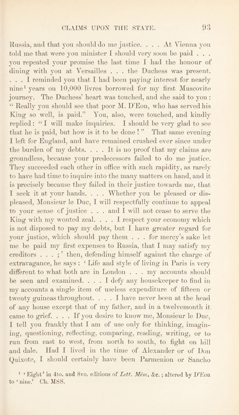 Russia, and that you should do me justice. . . . At Vienna you told me that were you minister I should very soon be paid . . . you repeated your promise the last time I had the honour of dining with you at Versailles . . . the Duchess was present. ... I reminded you that I had been paying interest for nearly nine1 years on 10,000 livres borrowed for my first Muscovite journey. The Duchess’ heart was touched, and she said to you : u Really you should see that poor M. D'Eon, who has served his King so well, is paid.” You, also, were touched, and kindly replied : iC I will make inquiries. I should be very glad to see that he is paid, but how is it to be done ! ” That same evening I left for England, and have remained crushed ever since under the burden of my debts. ... It is no proof that my claims are groundless, because your predecessors failed to do me justice. They succeeded each other in office with such rapidity, as rarely to have had time to inquire into the many matters on hand, and it is precisely because they failed in their justice towards me, that I seek it at your hands. . . . Whether you be pleased or dis- pleased, Monsieur le Due, I will respectfully continue to appeal to your sense cf justice . . . and I will not cease to serve the King with my wonted zeal. ... I respect your economy which is not disposed to pay my debts, but I have greater regard for your justice, which should pay them . . . for mercy’s sake let me be paid my first expenses to Russia, that I may satisfy my creditors . . . ; ’ then, defending himself against the charge of extravagance, he says : 1 Life and style of living in Paris is very different to what both are in London . . . my accounts should be seen and examined. ... I defy any housekeeper to find in my accounts a single item of useless expenditure of fifteen or twenty guineas throughout. ... I have never been at the head of any house except that of my father, and in a twelvemonth it came to grief. ... If you desire to know me, Monsieur le Due, I tell you frankly that I am of use only for thinking, imagin- ing, questioning, reflecting, comparing, reading, writing, or to run from east to west, from north to south, to fight on hill and dale. Had I lived in the time of Alexander or of Don Quixote, I should certainly have been Parmenion or Sancho 1 ‘ Eight’ in 4to. and 8vo. editions of Lett. Mem. &c. ; altered by D’Eon to ‘ nine.’ Cli. MSS.