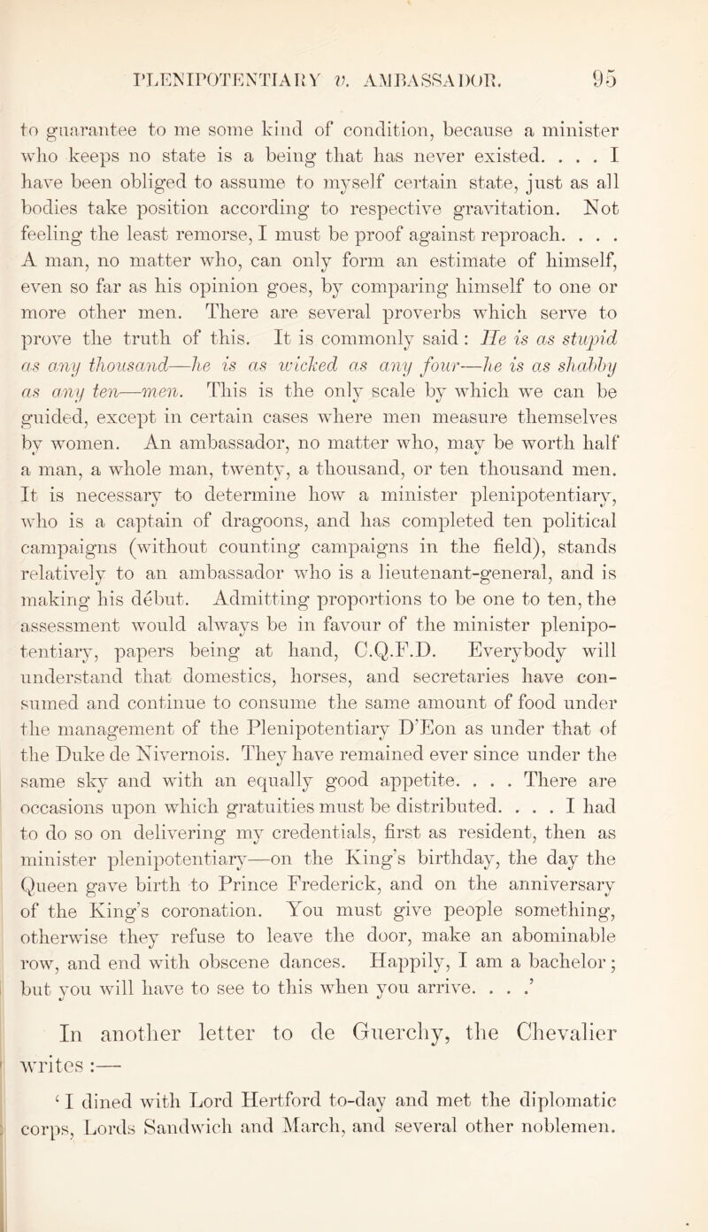 to guarantee to me some kind of condition, because a minister who keeps no state is a being that has never existed. ... I have been obliged to assume to myself certain state, just as all bodies take position according to respective gravitation. Not feeling the least remorse, I must be proof against reproach. . . . A man, no matter who, can only form an estimate of himself, even so far as his opinion goes, by comparing himself to one or more other men. There are several proverbs which serve to prove the truth of this. It is commonly said : He is as stupid as any thousand—he is as wicked as any four—he is as shabby as any ten—men. This is the only scale by which we can be guided, except in certain cases where men measure themselves by women. An ambassador, no matter who, may be worth half a man, a whole man, twenty, a thousand, or ten thousand men. It is necessary to determine how a minister plenipotentiary, who is a captain of dragoons, and has completed ten political campaigns (without counting campaigns in the field), stands relatively to an ambassador who is a lieutenant-general, and is making his debut. Admitting proportions to be one to ten, the assessment would always be in favour of the minister plenipo- tentiary, papers being at hand, C.Q.F.D. Everybody will understand that domestics, horses, and secretaries have con- sumed and continue to consume the same amount of food under the management of the Plenipotentiary D’Eon as under that of the Duke de Nivernois. They have remained ever since under the same sky and with an equally good appetite. . . . There are occasions upon which gratuities must be distributed. ... I had to do so on delivering my credentials, first as resident, then as minister plenipotentiary—on the Kings birthday, the day the Queen gave birth to Prince Frederick, and on the anniversary of the King’s coronation. You must give people something, otherwise they refuse to leave the door, make an abominable row, and end with obscene dances. Happily, I am a bachelor; but you will have to see to this when you arrive. . . .’ In another letter to de Guerchy, the Chevalier writes :—- c I dined with Lord Hertford to-day and met the diplomatic corps, Lords Sandwich and March, and several other noblemen.