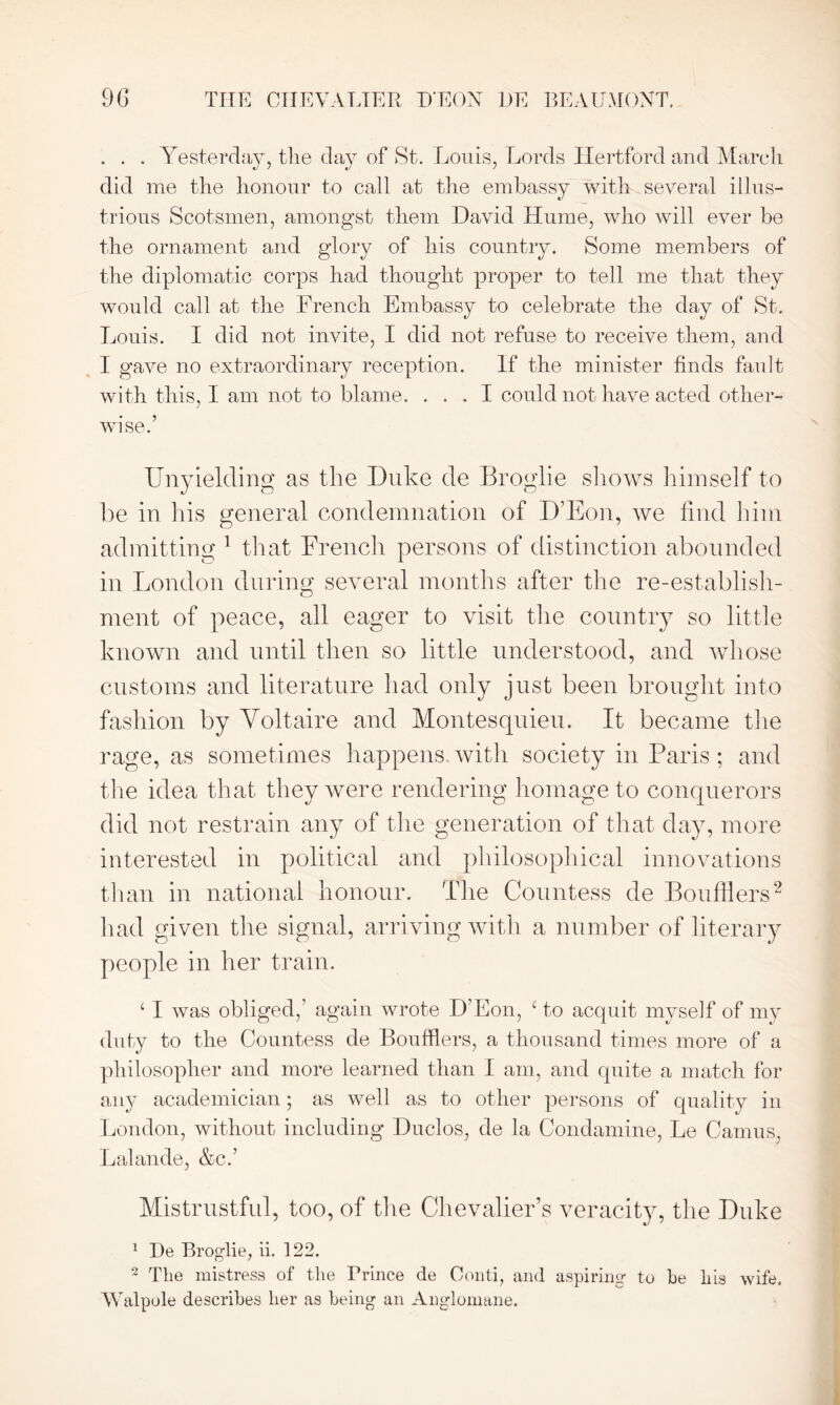 . . . Yesterday, the day of St. Louis, Lords Hertford and March did me the honour to call at the embassy with several illus- trious Scotsmen, amongst them David Hume, who will ever be the ornament and glory of his country. Some members of the diplomatic corps had thought proper to tell me that they would call at the French Embassy to celebrate the day of St. Louis. I did not invite, I did not refuse to receive them, and I gave no extraordinary reception. If the minister finds fan It with this, I am not to blame. ... I could not have acted other- wise.’ Unyielding as the Duke de Broglie shows himself to be in his general condemnation of IF Eon, we find him admitting 1 that French persons of distinction abounded in London during several months after the re-establish- ment of peace, all eager to visit the country so little known and until then so little understood, and whose customs and literature had only just been brought into fashion by Voltaire and Montesquieu. It became the rage, as sometimes happens, witli society in Paris ; and the idea that they were rendering homage to conquerors did not restrain any of the generation of that day, more interested in political and philosophical innovations than in national honour. The Countess de Boufiiers2 had given the signal, arriving with a number of literary people in her train. ‘ I was obliged,’ again wrote D’Eon, ‘to acquit myself of my duty to the Countess de Boufflers, a thousand times more of a philosopher and more learned than I am, and quite a match for any academician; as well as to other persons of quality in London, without including Duclos, de la Condamine, Le Camus, Lalande, &c.’ Mistrustful, too, of the Chevalier’s veracity, the Duke 1 He Broglie, ii. 122. 2 The mistress of the Prince de Conti, and aspiring to he his wife. Walpole describes her as being an Anglomane.