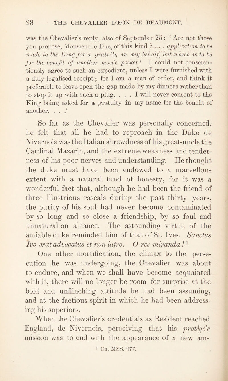 was the Chevalier’s reply, also of September 25 : ‘ Are not those you propose, Monsieur le Due, of this kind ? , , . application to be made to the King for a gratuity in my behalf but which is to be for the benefit of another mans pocket! I could not conscien- tiously agree to such an expedient, unless I were furnished with a duly legalised receipt; for I am a man of order, and think it preferable to leave open the gap made by my dinners rather than to stop it up with such a plug. ... I will never consent to the King being asked for a gratuity in my name for the benefit of another. . . .’ So far as the Chevalier was personally concerned, he felt that all he had to reproach in the Duke de Mivernois was the Italian shrewdness of his great-uncle the Cardinal Mazarin, and the extreme weakness and tender- ness of his poor nerves and understanding. He thought the duke must have been endowed to a marvellous extent with a natural fund of honesty, for it was a wonderful fact that, although he had been the friend of three illustrious rascals during the past thirty years, the purity of his soul had never become contaminated by so long and so close a friendship, by so foul and unnatural an alliance. The astounding virtue of the amiable duke reminded him of that of St. Ives. Sanctus Ivo erat advocatus et non latro. 0 res miranda!1 One other mortification, the climax to the perse- cution he was undergoing, the Chevalier was about to endure, and when we shall have become acquainted with it, there will no longer be room for surprise at the bold and unflinching attitude he had been assuming, and at the factious spirit in which he had been address- ing his superiors. YvTien the Chevalier’s credentials as Resident reached England, de Nivernois, perceiving that his protege s mission was to end with the appearance of a new am- 1 Ch. MSS. 977.