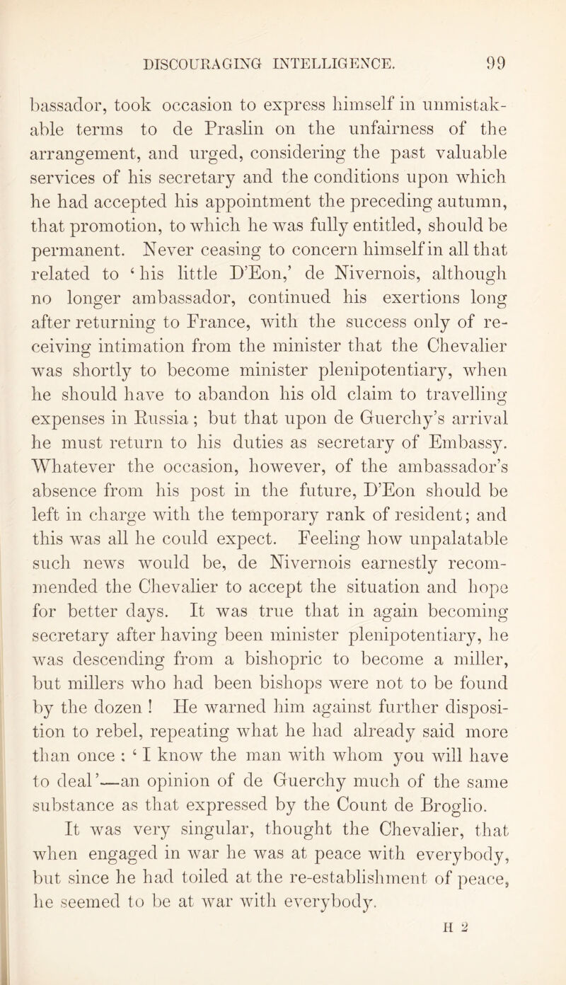 bassador, took occasion to express himself in unmistak- able terms to de Praslin on the unfairness of the arrangement, and urged, considering the past valuable services of his secretary and the conditions upon which he had accepted his appointment the preceding autumn, that promotion, to which he was fully entitled, should be permanent. Never ceasing to concern himself in all that related to 4 his little E’Eon,’ de Nivernois, although no longer ambassador, continued his exertions long after returning to France, with the success only of re- ceiving intimation from the minister that the Chevalier was shortly to become minister plenipotentiary, when he should have to abandon his old claim to travelling expenses in Russia; but that upon de Guerchy’s arrival he must return to his duties as secretary of Embassy. Whatever the occasion, however, of the ambassador’s absence from his post in the future, D’Eon should be left in charge with the temporary rank of resident; and this was all he could expect. Feeling how unpalatable such news would be, de Nivernois earnestly recom- mended the Chevalier to accept the situation and hope for better days. It was true that in again becoming secretary after having been minister plenipotentiary, he was descending from a bishopric to become a miller, but millers who had been bishops were not to be found by the dozen ! He warned him against further disposi- tion to rebel, repeating what he had already said more than once : 41 know the man with whom you will have to deal ’—an opinion of de Guerchy much of the same substance as that expressed by the Count de Broglio. It was very singular, thought the Chevalier, that when engaged in war he was at peace with everybody, but since he had toiled at the re-establishment of peace, he seemed to be at war with everybody.