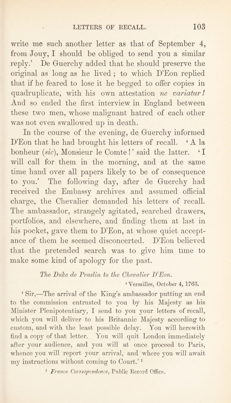 write me such another letter as that of September 4, from Jouy, I should be obliged to send you a similar reply.’ De Guerchy added that he should preserve the original as long as he lived ; to which D’Eon replied that if he feared to lose it he begged to offer copies in quadruplicate, with his own attestation ne variatur 1 And so ended the first interview in England between these two men, whose malignant hatred of each other was not even swallowed up in death. In the course of the evening, de Guerchy informed D’Eon that he had brought his letters of recall. 4 A la bonheur (sic), Monsieur le Comte ! ’ said the latter. 41 will call for them in the morning, and at the same time hand over all papers likely to be of consequence to you.’ The following day, after de Guerchy had received the Embassy archives and assumed official charge, the Chevalier demanded his letters of recall. The ambassador, strangely agitated, searched drawers, portfolios, and elsewhere, and finding them at last in his pocket, gave them to D’Eon, at whose quiet accept- ance of them he seemed disconcerted. D’Eon believed that the pretended search was to give him time to make some kind of apology for the past. The Duke de Praslin to the Chevalier D'Eon. 1 Versailles, October 4, 1763. 4 Sir,—The arrival of the King’s ambassador putting an end to the commission entrusted to you by his Majesty as his Minister Plenipotentiary, I send to you your letters of recall, which you will deliver to his Britannic Majesty according to custom, and with the least possible delay. You will herewith find a copy of that letter. You will quit London immediately after your audience, and you will at once proceed to Paris, whence you will report your arrival, and where you will await my instructions without coming to Court.’ 1 1 France Correspondence, Public Record Office.