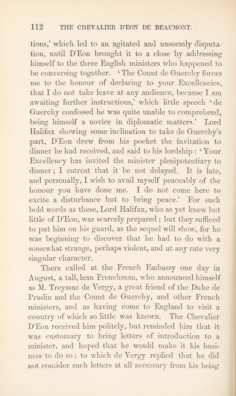 tions,’ which led to an agitated and unseemly disputa- tion, until D’Eon brought it to a close by addressing himself to the three English ministers who happened to be conversing together. 4 The Count de Guerchy forces me to the honour of declaring to your Excellencies, that I do not take leave at any audience, because I am awaiting further instructions,’ which little speecli 4 de Guerchy confessed he was quite unable to comprehend, being himself a novice in diplomatic matters.’ Lord Halifax showing some inclination to take de Guerchy’s part, D’Eon drew from his pocket the invitation to dinner he had received, and said to his lordship : 4 Your Excellency has invited the minister plenipotentiary to dinner; I entreat that it be not delayed. It is late, and personally, I wish to avail myself peaceably of the honour you have done me. I do not come here to excite a disturbance but to bring peace.’ For such bold words as these, Lord Halifax, who as yet knew but little of D’Eon, was scarcely prepared ; but they sufficed to put him on his guard, as the sequel will show, for he was beginning to discover that he had to do with a somewhat strange, perhaps violent, and at any rate very singular character. There called at the French Embassy one day in August, a tall, lean Frenchman, who announced himself as M. Treyssac de Vergy, a great friend of the Duke de Praslin and the Count de Guerchy, and other French ministers, and as having come to England to visit a country of which so little was known. The Chevalier D’Eon received him politely, but reminded him that it was customary to bring letters of introduction to a minister, and hoped that he would make it his busi- ness to do so; to which de Vergy replied that lie did not consider such letters at all necessary from his being