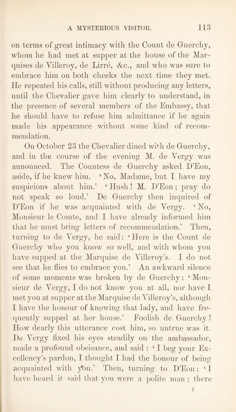 on terms of great intimacy with the Count cle Guerchy, whom he had met at supper at the house of the Mar- quises de Villeroy, de Lirre, &c., and who was sure to embrace him on both cheeks the next time they met. He repeated his calls, still without producing any letters, until the Chevalier gave him clearly to understand, in the presence of several members of the Embassy, that he should have to refuse him admittance if he again made his appearance without some kind of recom- mendation. On October 23 the Chevalier dined with de Guerchy, and in the course of the evening M. de Vergy was announced. The Countess de Guerchy asked H’Eon, aside, if he knew him. 4 Ho, Madame, but I have my suspicions about him.’ 4 Hush! M. H’Eon; pray do not speak so loud.’ He Guerchy then inquired of H’Eon if he was acquainted with de Vergy. ‘Ho, Monsieur le Comte, and 1 have already informed him that lie must bring letters of recommendation.’ Then, turning to de Vergy, he said: 4 Here is the Count de Guerchy who you know so well, and with whom you have supped at the Marquise de Villeroy’s. I do not see that he flies to embrace you.’ An awkward silence of some moments was broken by de Guerchy: 4 Mon- sieur de Vergy, I do not know you at all, nor have I met you at supper at the Marquise de Villeroy’s, although I have the honour of knowing that lady, and have fre- quently supped at her house.’ Foolish de Guerchy ! How dearly this utterance cost him, so untrue was it. He Vergy fixed his eyes steadily on the ambassador, made a profound obeisance, and said : 4 I beg your Ex- cellency’s pardon, I thought I had the honour of being acquainted with }Vu.’ Then, turning to H’Eon: 41 have heard it said that you were a polite man ; there