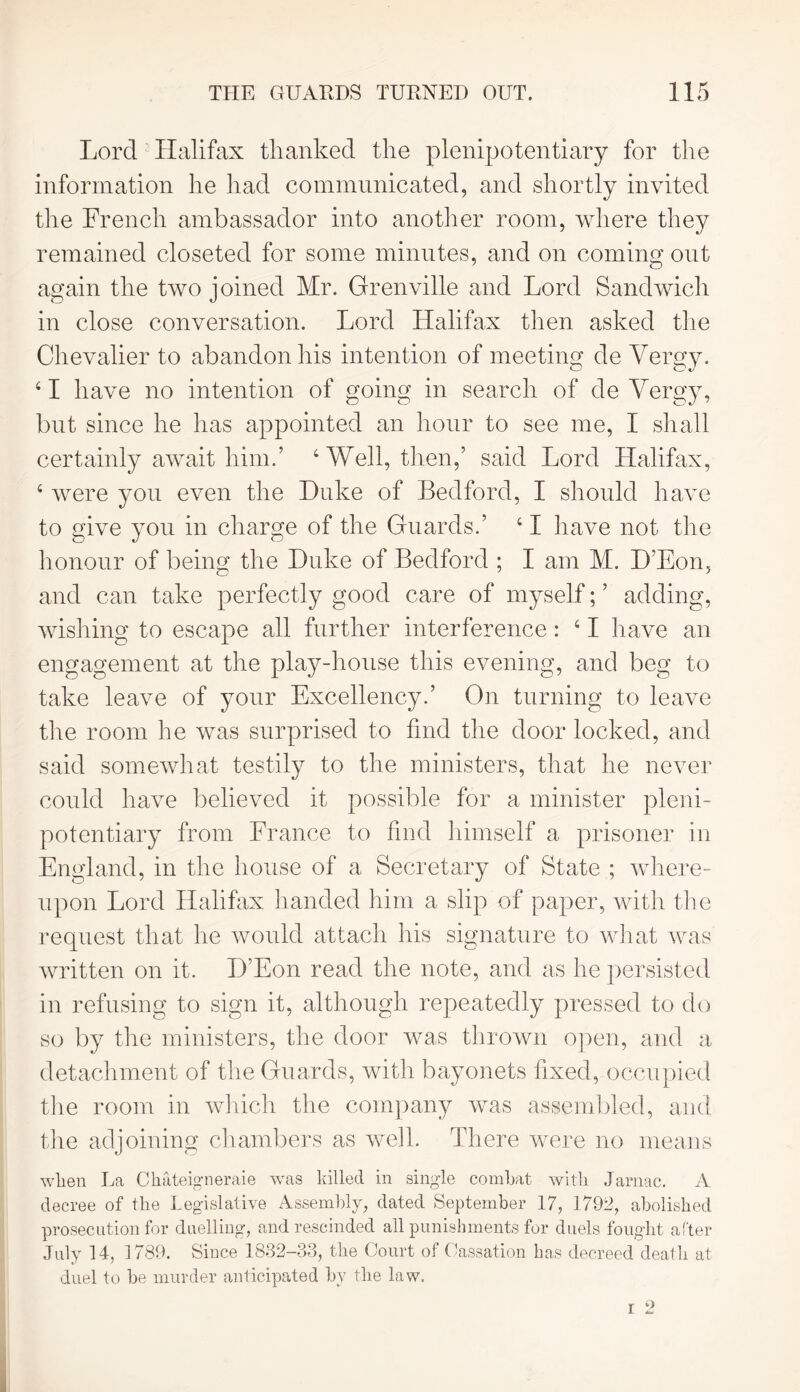 Lord Halifax thanked the plenipotentiary for the information he had communicated, and shortly invited the French ambassador into another room, where they remained closeted for some minutes, and on coming out again the two joined Mr. Grenville and Lord Sandwich in close conversation. Lord Halifax then asked the Chevalier to abandon his intention of meeting de Vergy. 41 have no intention of going in search of de Vergy, but since he has appointed an hour to see me, I shall certainly await him.’ ‘Well, then,’ said Lord Llalifax, 4 were you even the Duke of Bedford, I should have to give you in charge of the Guards.’ 41 have not the honour of being the Duke of Bedford ; I am M. B’Eon, and can take perfectly good care of myself; ’ adding, wishing to escape all further interference : 41 have an engagement at the play-house this evening, and beg to take leave of your Excellency.’ On turning to leave tire room he was surprised to find the door locked, and said somewhat testily to the ministers, that he never could have believed it possible for a minister pleni- potentiary from France to find himself a prisoner in England, in the house of a Secretary of State ; where- upon Lord Halifax handed him a slip of paper, with the request that he would attach his signature to what was written on it. H’Eon read the note, and as he persisted in refusing to sign it, although repeatedly pressed to do so by the ministers, the door was thrown open, and a detachment of the Guards, with bayonets fixed, occupied the room in which the company was assembled, and the adjoining chambers as well. There were no means when La Chateigneraie was killed in single combat with Jarnac. A decree of the Legislative Assembly, dated September 17, 1792, abolished prosecution for duelling, and rescinded ail punishments for duels fought after July 14, 1789. Since'1832-33, the Court of Cassation has decreed death at duel to be murder anticipated by the law. i 2