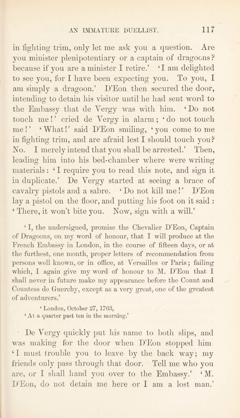 in fighting trim, only let me ask yon a question. Are you minister plenipotentiary or a captain of dragoons P because if you are a minister I retire.’ ‘I am delighted to see you, for I have been expecting you. To you, I am simply a dragoon.’ D’Eon then secured the door, intending to detain his visitor until he had sent word to the Embassy that de Vergy was with him. 4 Do not touch me ! ’ cried de Yergy in alarm; 4 do not touch me i ’ 4 What!’ said D’Eon smiling, 4 you come to me infighting trim, and are afraid lest I should touch you? No. I merely intend that you shall be arrested.’ Then, leading him into his bed-chamber where were writing o o materials: 41 require you to read this note, and sign it in duplicate.’ De Yergy started at seeing a brace of cavalry pistols and a sabre. 4 Do not kill me ! ’ D’Eon lay a pistol on the floor, and putting his foot on it said : 4 There, it won’t bite you. Now, sign with a will.’ 41, the undersigned, promise the Chevalier D’Eon, Captain of Dragoons, on my word of honour, that I will produce at the French Embassy in London, in the course of fifteen days, or at the furthest, one month, proper letters of recommendation from persons well known, or in office, at Versailles or Paris; failing which, I again give my word of honour to M. D’Eon that I shall never in future make my appearance before the Count and Countess de Guerchy, except as a very great, one of the greatest of adventurers.’ ‘ London, October 27, 1763, ‘ At a quarter past ten in the morningU De Yergy quickly put his name to both slips, and was making for the door when D’Eon stopped him. 41 must trouble you to leave by the back way; my friends only pass through that door. Tell me who you are, or I shall hand you over to the Embassy.’ 4 M. D'Eon, do not detain me here or I am a lost man.’