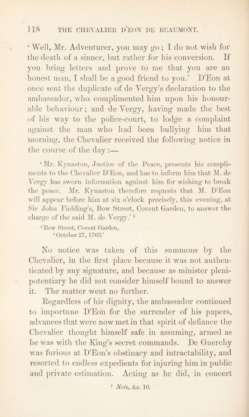 ‘ Well, Mr. Adventurer, you may go ; I do not wish for the death of a sinner, but rather for his conversion. If you bring letters and prove to me that you are an honest man, I shall be a good friend to you.’ D’Eon at once sent the duplicate of de Vergy’s declaration to the ambassador, who complimented him upon his honour- able behaviour; and de Vergy, having made the best of his way to the police-court, to lodge a complaint against the man who had been bullying him that morning;, the Chevalier received the following; notice in the course of the day :— ‘ Mr. Kynaston, Justice of the Peace, presents his compli- ments to the Chevalier D’Eon, and has to inform him that M. de Vergy has sworn information against him for wishing to break the peace. Mr. Kynaston therefore requests that M. D’Eon will appear before him at six o’clock precisely, this evening, at Sir John Fielding’s, Bow Street, Covent Garden, to answer the charge of the said M. de Vergy.’ 1 1 Bow Street, Covent Garden, ‘ October 27, 17(33.’ No notice was taken of this summons by the Chevalier, in the first place because it was not authen- ticated by any signature, and because as minister pleni- potentiary he did not consider himself bound to answer it. The matter went no further. Eegardless of his dignity, the ambassador continued to importune D’Eon for the surrender of his papers, advances that were now met in that spirit of defiance the Chevalier thought himself safe in assuming, armed as he was with the King’s secret commands. De Guerchy was furious at D’Eon’s obstinacy and intractability, and resorted to endless expedients for injuring him in public and private estimation. Acting as lie did, in concert 1 Note, &c. 10.