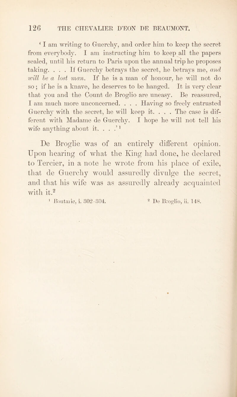 ‘ I am writing to Guerchy, and order him to keep the secret from everybody. I am instructing him to keep all the papers sealed, until his return to Paris upon the annual trip he proposes taking. ... If Guerchy betrays the secret, he betrays me, and will be a lost man. If he is a man of honour, he will not do so; if he is a knave, he deserves to be hanged. It is very clear that you and the Count de Broglio are uneasy. Be reassured, I am much more unconcerned. . . . Having so freely entrusted Guerchy with the secret, he will keep it. . . . The case is dif- ferent with Madame de Guerchy. I hope he will not tell his wife anything about it. . . 1 De Broglie was of an entirely different opinion. Upon bearing of what the King had done, lie declared to Tercier, in a note he wrote from his place of exile, that de Guerchy would assuredly divulge the secret, and that his wife was as assuredly already acquainted with it.2 o /