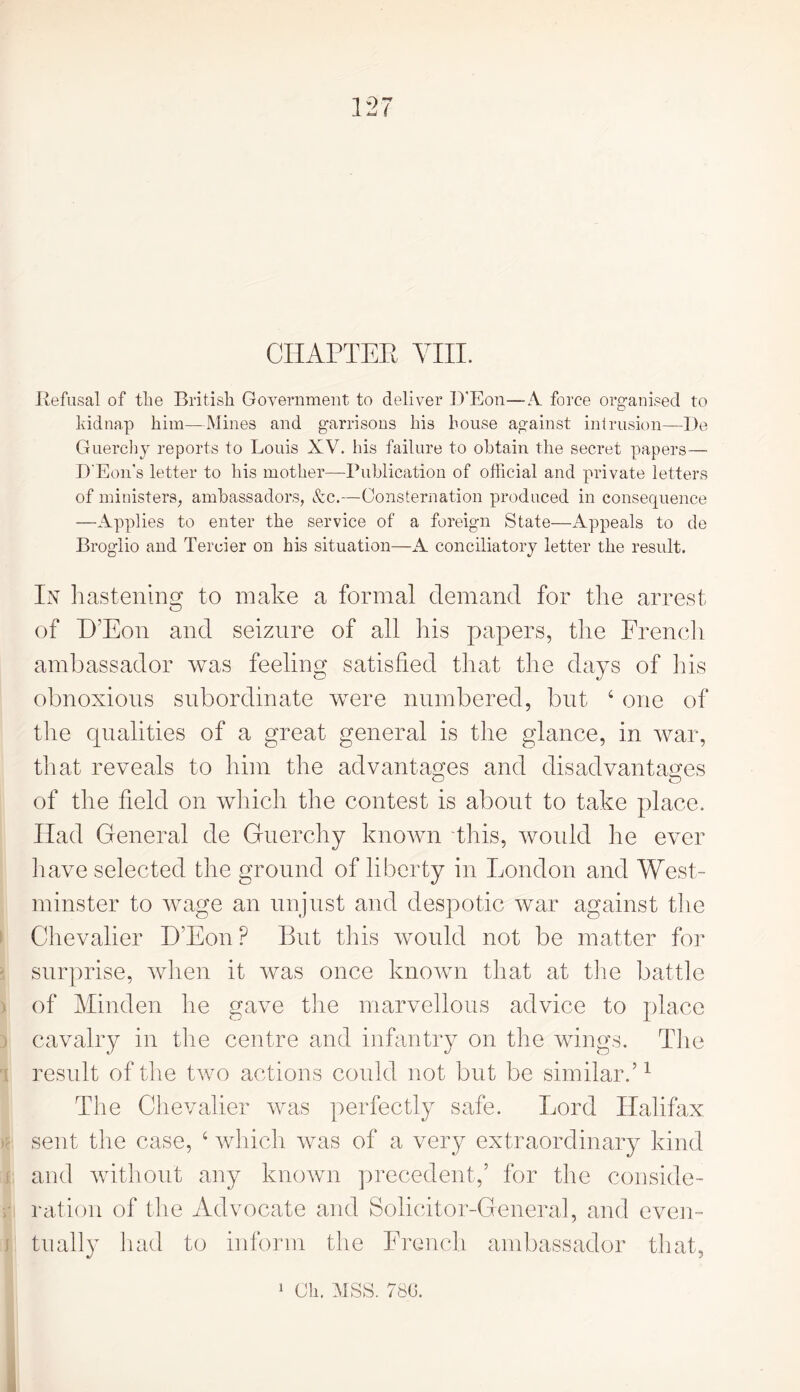 CHAPTER Yin. Refusal of tlie British Government to deliver D’Eon— A. force organised to kidnap him—Mines and garrisons his house against intrusion—De Guerchy reports to Louis XV. his failure to obtain the secret papers— D'Eon's letter to his mother—Publication of official and private letters of ministers, ambassadors, &c.—Consternation produced in consequence —Applies to enter the service of a foreign State—Appeals to de Broglio and Tercier on his situation—A conciliatory letter the result. In hastening to make a formal demand for the arrest O of D’Eon and seizure of all his papers, the French ambassador was feeling satisfied that the days of his obnoxious subordinate were numbered, but 4 one of the qualities of a great general is the glance, in war, that reveals to him the advantages and disadvantages of the field on which the contest is about to take place. Had General de Guerchy known this, would he ever have selected the ground of liberty in London and West- minster to wage an unjust and despotic war against the Chevalier D’Eon P But this would not be matter for surprise, when it was once known that at the battle of Minden he gave the marvellous advice to place cavalry in the centre and infantry on the wings. The result of the two actions could not but be similar.’1 The Chevalier was perfectly safe. Lord Halifax sent the case, 4 which was of a very extraordinary kind and without any known precedent,’ for the conside- ration of the Advocate and Solicitor-General, and even- : tually had to inform the French ambassador that, 1 Oh. MSS. 780.