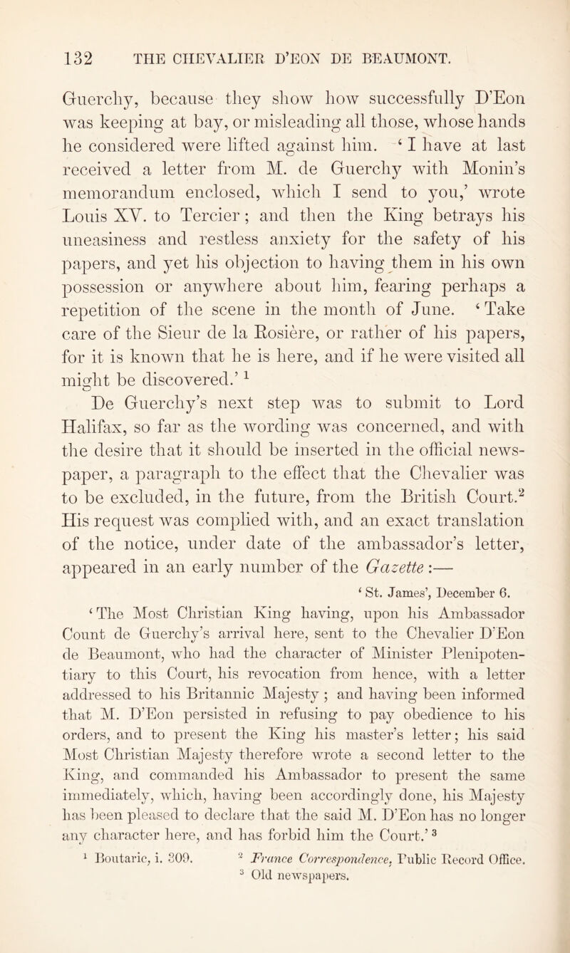 Guerchy, because they show how successfully D’Eon was keeping at bay, or misleading all those, whose hands he considered were lifted against him. 41 have at last received a letter from M. de Guerchy with Monin’s memorandum enclosed, which I send to you,’ wrote Louis XY. to Tercier; and then the King betrays his uneasiness and restless anxiety for the safety of his papers, and yet his objection to having them in his own possession or anywhere about him, fearing perhaps a repetition of the scene in the month of June. 4 Take care of the Sieur de la Rosiere, or rather of his papers, for it is known that he is here, and if he were visited all might be discovered.’1 De Guerchy’s next step was to submit to Lord Halifax, so far as the wording was concerned, and with the desire that it should be inserted in the official news- paper, a paragraph to the effect that the Chevalier was to be excluded, in the future, from the British Court.2 His request was complied with, and an exact translation of the notice, under date of the ambassador’s letter, appeared in an early number of the Gazette :— 1 St. James’, December 6. 4 The Most Christian King having, upon his Ambassador Count de Guercliy’s arrival here, sent to the Chevalier D'Eon de Beaumont, who had the character of Minister Plenipoten- tiary to this Court, his revocation from hence, with a letter addressed to his Britannic Majesty ; and having been informed that M. D’Eon persisted in refusing to pay obedience to his orders, and to present the King his master’s letter; his said Most Christian Majesty therefore wrote a second letter to the King, and commanded his Ambassador to present the same immediately, which, having been accordingly done, his Majesty has been pleased to declare that the said M. D’Eon has no longer any character here, and has forbid him the Court.’ 3 1 Boutaric, i. 809. 2 France Correspondence. Public Record Office. 3 Old newspapers.