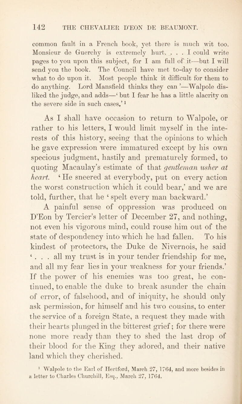 common fault in a French book, yet there is much wit too. Monsieur de Guerchy is extremely hurt. ... I could write pages to you upon this subject, for I am full of it—-but I will send you the book. The Council have met to-day to consider what to do upon it. Most people think it difficult for them to do anything. Lord Mansfield thinks they can ’—Walpole dis- liked the judge, and adds—4 but I fear he has a little alacrity on the severe side in such cases,’1 As I shall have occasion to return to Walpole, or rather to his letters, I would limit myself in the inte- rests of this history, seeing that the opinions to which he gave expression were immatured except by his own specious judgment, hastily and prematurely formed, to quoting Macaulay’s estimate of that gentleman usher at heart. 4 He sneered at everybody, put on every action the worst construction which it could bear,’ and we are told, further, that he 4 spelt every man backward.’ A painful sense of oppression was produced on D’Eon by Tercier’s letter of December 27, and nothing, not even his vigorous mind, could rouse him out of the state of despondency into which he had fallen. To his kindest of protectors, the Duke de Kivernois, he said 4 ... all my trust is in your tender friendship for me, and all my fear lies in your weakness for your friends.’ If the power of his enemies was too great, he con- tinued, to enable the duke to break asunder the chain of error, of falsehood, and of iniquity, he should only ask permission, for himself and his two cousins, to enter the service of a foreign State, a request the}^ made with their hearts plunged in the bitterest grief; for there were none more ready than they to shed the last drop of their blood for the King they adored, and their native land which they cherished. 1 Walpole to the Earl of Hertford, March 27, 1764, and more besides in a letter to Charles Churchill, Esq., March 27, 1764.