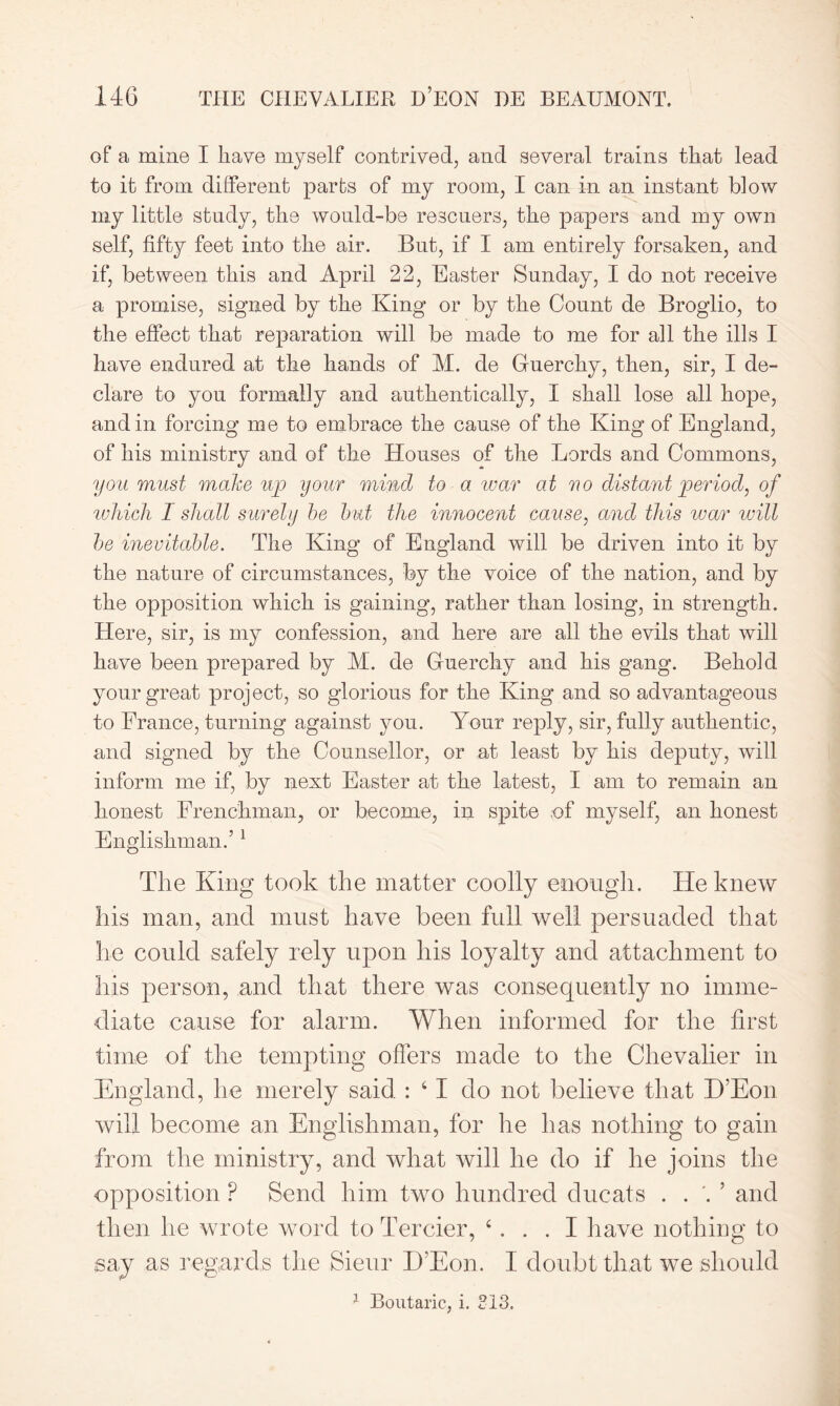 of a mine I have myself contrived, and several trains that lead to it from different parts of my room, I can in an instant blow my little study, the would-be rescuers, the papers and my own self, fifty feet into the air. But, if I am entirely forsaken, and if, between this and April 22, Easter Sunday, I do not receive a promise, signed by the King or by the Count de Broglio, to the effect that reparation will be made to me for all the ills I have endured at the hands of M. de Guerchy, then, sir, I de- clare to you formally and authentically, I shall lose all hope, and in forcing me to embrace the cause of the King of England, of his ministry and of the Houses of the Lords and Commons, you must make up your mind to a war at no distant period, of which I shall surely be but the innocent cause, and this war will be inevitable. The King of England will be driven into it by the nature of circumstances, by the voice of the nation, and by the opposition which is gaining, rather than losing, in strength. Here, sir, is my confession, and here are all the evils that will have been prepared by M. de Guerchy and his gang. Behold your great project, so glorious for the King and so advantageous to France, turning against you. Your reply, sir, fully authentic, and signed by the Counsellor, or at least by his deputy, will inform me if, by next Easter at the latest, I am to remain an honest Frenchman, or become, in spite of myself, an honest Englishman.’1 The King took the matter coolly enough. He knew his man, and must have been full well persuaded that he could safely rely upon his loyalty and attachment to his person, and that there was consequently no imme- diate cause for alarm. When informed for the first time of the tempting offers made to the Chevalier in England, lie merely said : 61 do not believe that E’Eon will become an Englishman, for he has nothing to gain from the ministry, and what will he do if he joins the opposition P Send him two hundred ducats . . '. ’ and then he wrote word to Tercier, ‘I have nothing to say as regards the Sienr I)Eon. I doubt that we should 1 Boutaric, i. 213.