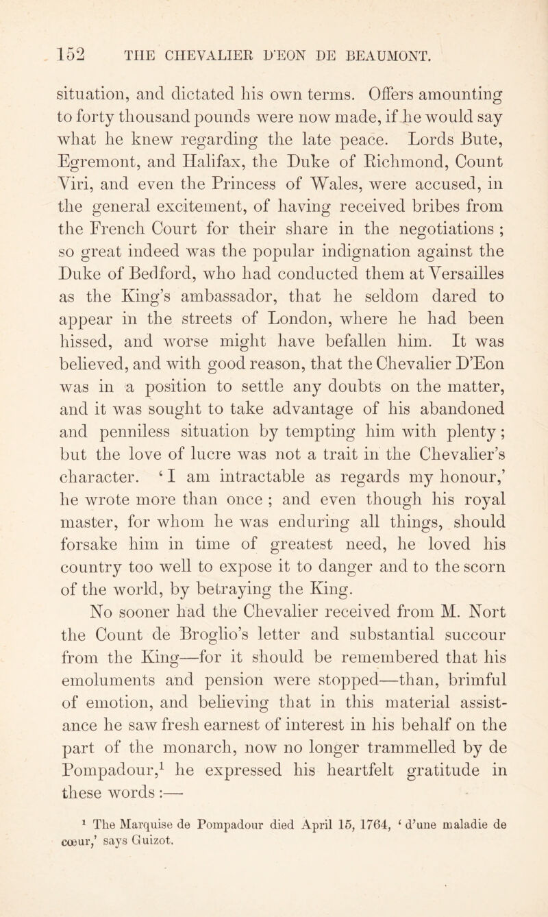 situation, and dictated his own terms. Offers amounting to forty thousand pounds were now made, if he would say what he knew regarding the late peace. Lords Bute, Egremont, and Halifax, the Duke of Richmond, Count Viri, and even the Princess of Wales, were accused, in the general excitement, of having received bribes from the French Court for their share in the negotiations ; so great indeed was the popular indignation against the Duke of Bedford, who had conducted them at Versailles as the King’s ambassador, that he seldom dared to appear in the streets of London, where he had been hissed, and worse might have befallen him. It was believed, and with good reason, that the Chevalier D’Eon was in a position to settle any doubts on the matter, and it was sought to take advantage of his abandoned and penniless situation by tempting him with plenty; but the love of lucre was not a trait in the Chevalier’s character. 41 am intractable as regards my honour,’ he wrote more than once ; and even though his royal master, for whom he was enduring all things, should forsake him in time of greatest need, he loved his country too well to expose it to danger and to the scorn of the world, by betraying the King. No sooner had the Chevalier received from M. Nort the Count de Broglio’s letter and substantial succour from the King—for it should be remembered that his emoluments and pension were stopped-—than, brimful of emotion, and believing that in this material assist- ance he saw fresh earnest of interest in his behalf on the part of the monarch, now no longer trammelled by de Pompadour,1 he expressed his heartfelt gratitude in these words:— 1 The Marquise de Pompadour died April 15, 1764, 1 d’une maladie de coeur,’ says Guizot.