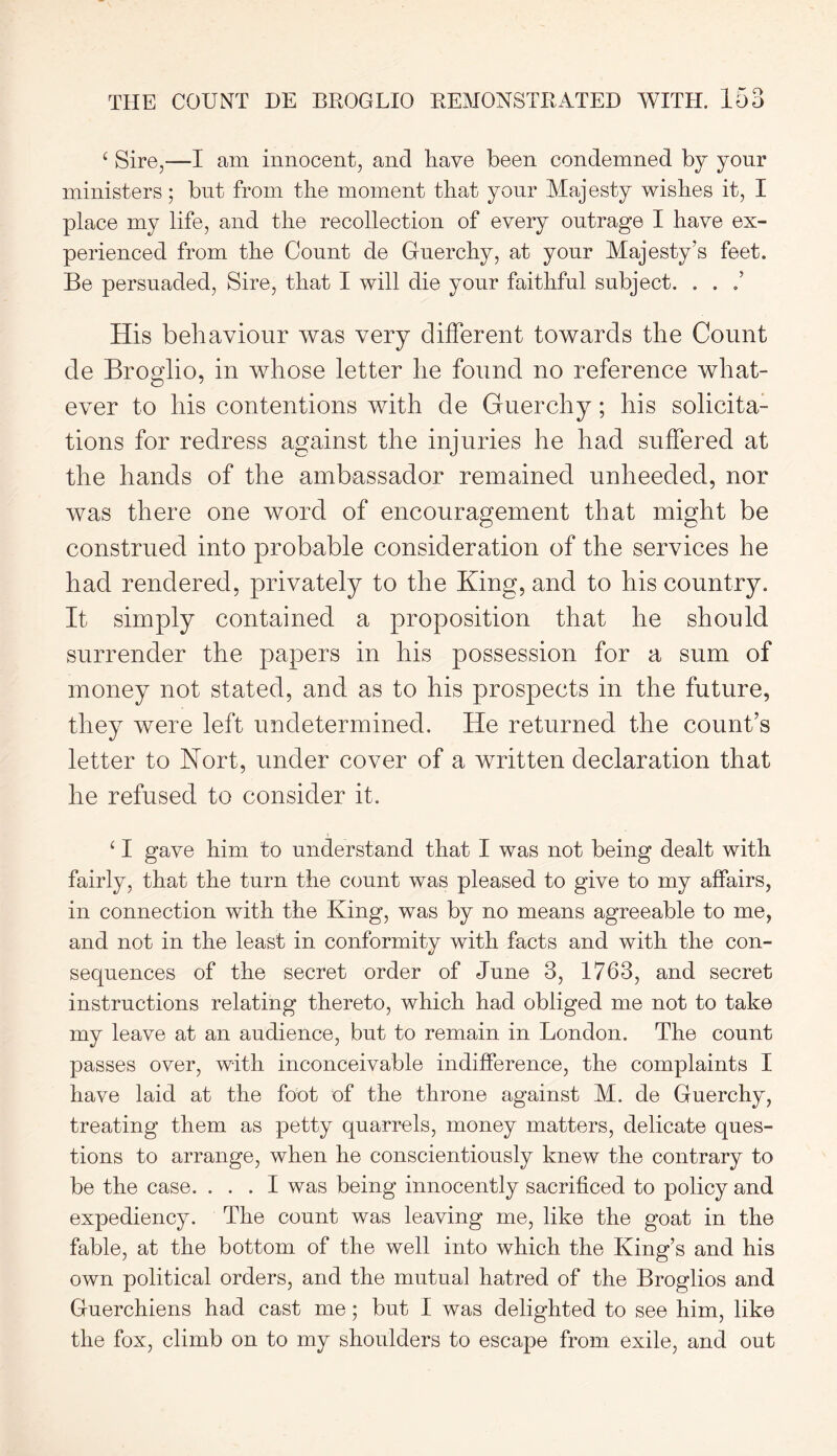 c Sire,—I am innocent, and have been condemned by your ministers; but from the moment that your Majesty wishes it, I place my life, and the recollection of every outrage I have ex- perienced from the Count de Guerchy, at your Majesty’s feet. Be persuaded, Sire, that I will die your faithful subject. . . His behaviour was very different towards the Count de Broglio, in whose letter he found no reference what- ever to his contentions with de Guerchy; his solicita- tions for redress against the injuries he had suffered at the hands of the ambassador remained unheeded, nor was there one word of encouragement that might be construed into probable consideration of the services he had rendered, privately to the King, and to his country. It simply contained a proposition that he should surrender the papers in his possession for a sum of money not stated, and as to his prospects in the future, they were left undetermined. He returned the count’s letter to Nort, under cover of a written declaration that he refused to consider it. ‘ I gave him to understand that I was not being dealt with fairly, that the turn the count was pleased to give to my affairs, in connection with the King, was by no means agreeable to me, and not in the least in conformity with facts and with the con- sequences of the secret order of June 3, 1763, and secret instructions relating thereto, which had obliged me not to take my leave at an audience, but to remain in London. The count passes over, with inconceivable indifference, the complaints I have laid at the foot of the throne against M. de Guerchy, treating them as petty quarrels, money matters, delicate ques- tions to arrange, when he conscientiously knew the contrary to be the case. ... I was being innocently sacrificed to policy and expediency. The count was leaving me, like the goat in the fable, at the bottom of the well into which the King’s and his own political orders, and the mutual hatred of the Broglios and Gnerchiens had cast me; but I was delighted to see him, like the fox, climb on to my shoulders to escape from exile, and out