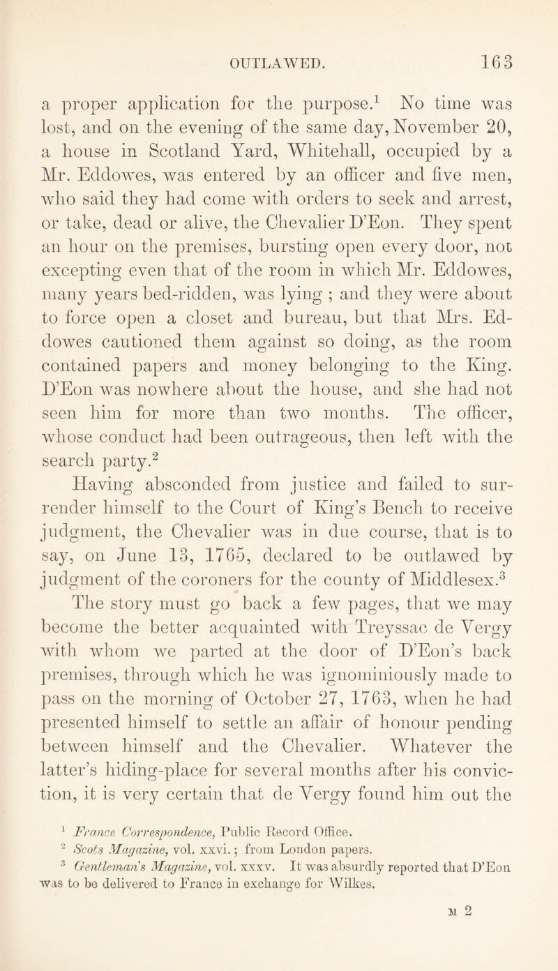 a proper application for the purpose.1 No time was lost, and on the evening of the same day, November 20, a house in Scotland Yard, Whitehall, occupied by a Mr. Eddowes, was entered by an officer and five men, who said they had come with orders to seek and arrest, or take, dead or alive, the Chevalier D’Eon. They spent an hour on the premises, bursting open every door, not excepting even that of the room in which Mr. Eddowes, many years bed-ridden, was lying ; and they were about to force open a closet and bureau, but that Mrs. Ed- dowes cautioned them against so doing, as the room contained papers and money belonging to the King. D’Eon was nowhere about the house, and she had not seen him for more than two months. The officer, whose conduct had been outrageous, then left with the search party.2 Having absconded from justice and failed to sur- render himself to the Court of King’s Bench to receive judgment, the Chevalier was in due course, that is to say, on June 13, 1765, declared to be outlawed by judgment of the coroners for the county of Middlesex.3 The story must go back a few pages, that we may become the better acquainted with Treyssac de Vergy with whom ive parted at the door of D’Eon’s back premises, through which he was ignominiously made to pass on the morning of October 27, 1763, when he had presented himself to settle an affair of honour pending between himself and the Chevalier. Whatever the latter’s hiding-place for several months after his convic- tion, it is very certain that de Yergy found him out the 1 France Correspondence, Public Record Office. 2 Scots Magazine, vol. xxvi.; from London papers. 3 Gentleman s Magazine, vol. xxxv. It was absurdly reported that D’Eon was to be delivered to France in exchange for AVilkes.