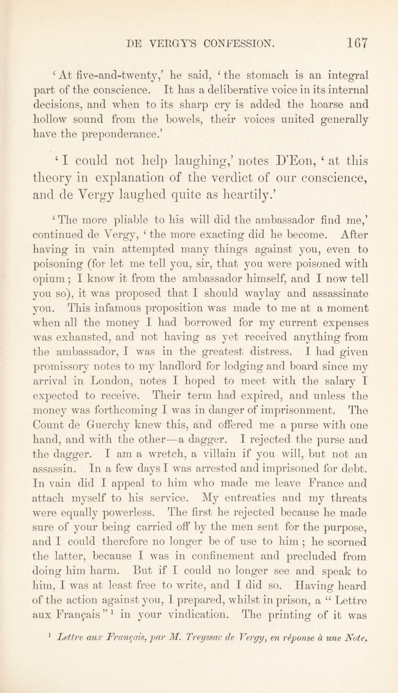 c At five-and-twenty/ lie saicl, c the stomach is an integral part of the conscience. It has a deliberative voice in its internal decisions, and when to its sharp cry is added the hoarse and hollow sound from the bowels, their voices united generally have the preponderance.’ ‘ I could not help laughing/ notes D’Eon, 4 at this theory in explanation of the verdict of our conscience, and de Vergy laughed quite as heartily.’ c The more pliable to his will did the ambassador find me,’ continued de Vergy, 1 the more exacting did he become. After having in vain attempted many things against you, even to poisoning (for let me tell you, sir, that you were poisoned with opium; I know it from the ambassador himself, and I now tell you so), it was proposed that I should waylay and assassinate you. This infamous proposition was made to me at a moment when all the money I had borrowed for my current expenses was exhausted, and not having as yet received anything from the ambassador, I was in the greatest distress. I had given promissory notes to my landlord for lodging and board since my arrival in London, notes I hoped to meet with the salary I expected to receive. Their term had expired, and unless the money was forthcoming I was in danger of imprisonment. The Count de Guercliy knew this, and offered me a purse with one hand, and with the other—a dagger. I rejected the purse and the dagger. I am a wretch, a villain if you will, but not an assassin. In a few days I was arrested and imprisoned for debt. In vain did I appeal to him who made me leave France and attach myself to his service. My entreaties and my threats were equally powerless. The first he rejected because he made sure of your being carried off by the men sent for the purpose, and I could therefore no longer be of use to him ; he scorned the latter, because I was in confinement and precluded from doing him harm. But if I could no longer see and speak to him, I was at least free to write, and I did so. Having heard of the action against you, I prepared, whilst in prison, a u Lettre aux Fran^ais ” 1 in your vindication. The printing of it was 1 Lettre aux Fran^ais, par M. Treyssac de Vergy, en reponse d une Note,