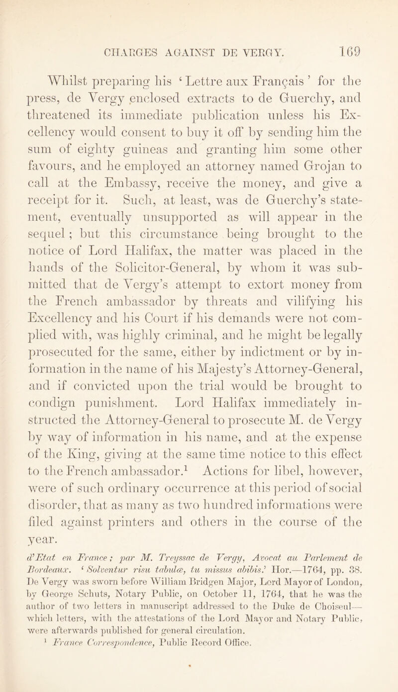 CHARGES AGAINST HE VERGY. Whilst preparing his 4 Lettre anx Francais ’ for the press, de Yergy enclosed extracts to de Guerchy, and threatened its immediate publication unless his Ex- cellency would consent to buy it off by sending him the sum of eighty guineas and granting him some other favours, and he employed an attorney named Grojan to call at the Embassy, receive the money, and give a receipt for it. Such, at least, was de Guerchy’s state- ment, eventually unsupported as will appear in the sequel ; but this circumstance being brought to the notice of Lord Halifax, the matter was placed in the hands of the Solicitor-General, by whom it was sub- mitted that de Yergy’s attempt to extort money from the French ambassador by threats and vilifying his Excellency and his Court if his demands were not com- plied with, was highly criminal, and he might be legally prosecuted for the same, either by indictment or by in- formation in the name of his Majesty’s Attorney-General, and if convicted upon the trial would be brought to condign punishment. Lord Halifax immediately in- structed the Attorney-General to prosecute M. de Yergy by way of information in his name, and at the expense of the Kino;, giving; at the same time notice to this effect to the French ambassador.1 Actions for libel, however, were of such ordin ary occurrence at this period of social disorder, that as many as two hundred informations were filed against printers and others in the course of the year. cV Ft at en France ; par M. Treyssac de Vergy, Avocat au Parlement de Bordeaux. 1 Solventur risu tabulce, tu missus abibis.’ Ilor.—17G4, pp. 38. De Yergy was sworn before William Bridgen Major, Lord Mayor of London, by George Scbuts, Notary Public, on October 11, 1764, that he was the author of two letters in manuscript addressed to the Duke de Choiseul— which letters, with the attestations of the Lord Mayor and Notary Public, were afterwards published for general circulation.