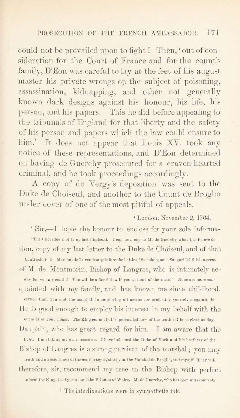 could not be prevailed upon to light! Then,4 out of con- sideration for the Court of France and for the count’s family, D’Eon was careful to lay at the feet of his august master his private wrongs on the subject of poisoning, assassination, kidnapping, and other not generally known dark designs against his honour, his life, his person, and his papers. This he did before appealing to the tribunals of England for that liberty and the safety of his person and papers which the law conld ensure to him.5 It does not appear that Louis XV. took any notice of these representations, and D’Eon determined on having de Guerchy prosecuted for a craven-hearted criminal, and he took proceedings accordingly. A copy of de Vergy’s deposition was sent to the Duke de Choiseul, and another to the Count de Broglio under cover of one of the most pitiful of appeals. ‘London, November 2, 17G4. 4 Sir,—I Rave the honour to enclose for your sole informa- ‘The 1 horrible plot is at last disclosed. I can now say to M. de Guerchy what the Prince de tion, copy of my last letter to the Duke de Choiseul, and of that Conti said to the Marshal de Luxembourg before the battle of Steenkerque: “ Sangaride! this is a great of M. de Montmorin, Bishop of Langres, who is intimately ac~ day for you my cousin! You will be a fine fellow if you get out of the mess! ” None are more con- qnainted with my family, and has known me since childhood. cerned than you and the marshal, in employing all means for protecting yourselves against the He is good enough to employ his interest in my behalf with the enemies of your house. The King cannot but be persuaded now of the truth ; it is as clear as day- Dauphin, who has great regard for him. 1 am aware that the light. I am taking my own measures. I have informed the Duke of York and his brothers of the Bishop of Langres is a strong partisan of the marshal; you may truth and atrociousness of the conspiracy against you, the Marshal de Broglio, and myself. They will therefore, sir, recommend my case to the Bishop with perfect inform the King, the Queen, and the Princess of Wales. M. de Guerchy, who has been unfavourably 1 The interlineations were in sympathetic ink.