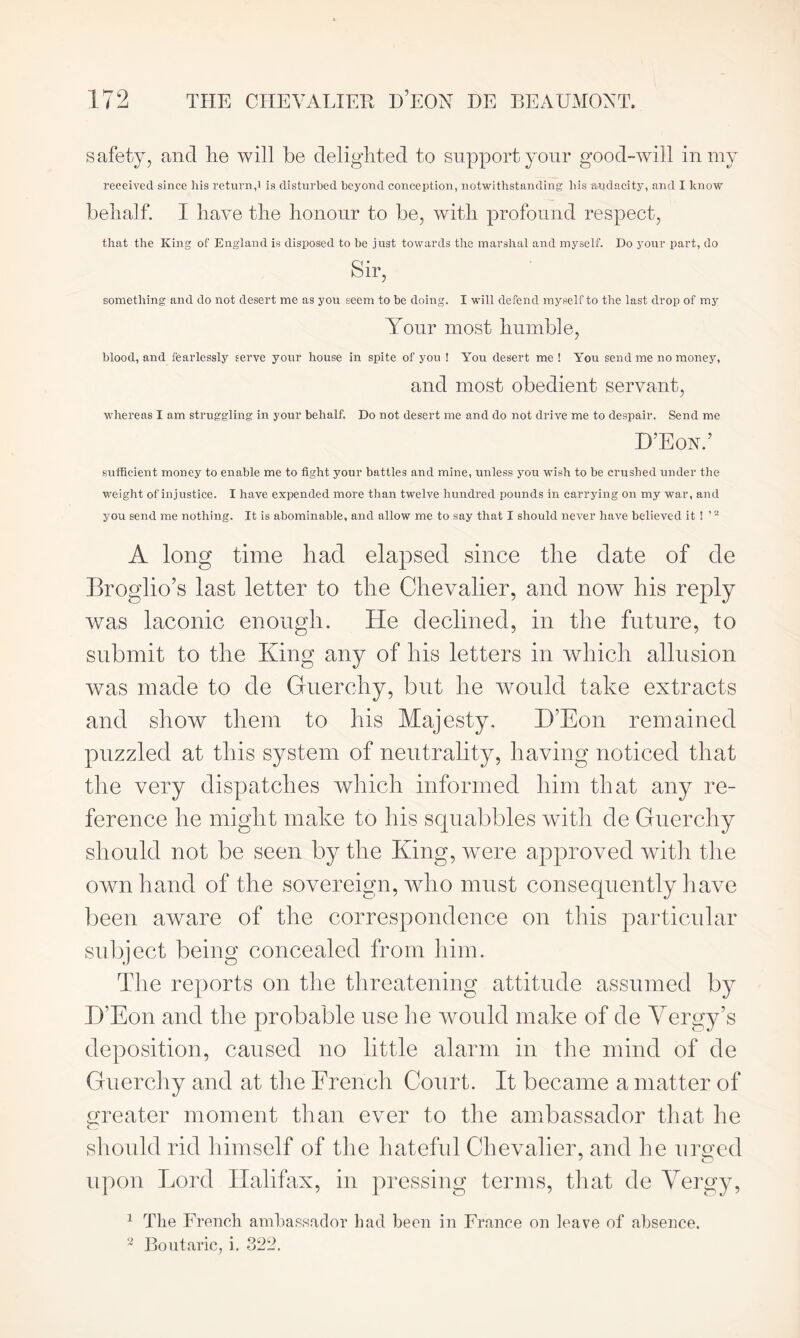 safety, and lie will be delighted to support your good-will in my received since his return,i is disturbed beyond conception, notwithstanding his audacity, and I know behalf. I have the honour to be, with profound respect, that the King of England is disposed to be just towards the marshal and myself. Do your part, do Sir, something and do not desert me as you seem to be doing. I will defend myself to the last drop of my Your most humble, blood, and fearlessly serve your house in spite of you ! You desert me ! You send me no money, and most obedient servant, whereas I am struggling in your behalf. Do not desert me and do not drive me to despair. Send me D’Eon.’ sufficient money to enable me to fight your battles and mine, unless you wish to be crushed under the weight of injustice. I have expended more than twelve hundred pounds in carrying on my war, and you send me nothing. It is abominable, and allow me to say that I should never have believed it! ’2 A long time had elapsed since the date of de Broglio’s last letter to the Chevalier, and now his reply was laconic enough. He declined, in the future, to submit to the King any of his letters in which allusion was made to de Guerchy, but he would take extracts and show them to his Majesty. D’Eon remained puzzled at this system of neutrality, having noticed that the very dispatches which informed him that any re- ference he might make to his squabbles with de Guerchy should not be seen by the King, were approved with the own hand of the sovereign, who must consequently have been aware of the correspondence on this particular subject being concealed from him. The reports on the threatening attitude assumed by D’Eon and the probable use he would make of de Yergy’s deposition, caused no little alarm in the mind of de Guerchy and at the French Court. It became a matter of greater moment than ever to the ambassador that he c should rid himself of the hateful Chevalier, and he urged upon Lord Halifax, in pressing terms, that de Yergy, 1 The French ambassador had been in France on leave of absence. 2 Boutaric, i. 322.
