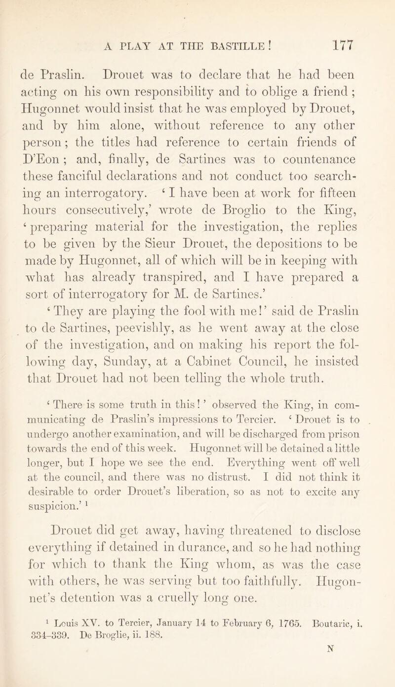 de Praslin. Dronet was to declare that he had been acting on his own responsibility and to oblige a friend ; Hugonnet would insist that he was employed by Drouet, and by him alone, without reference to any other person ; the titles had reference to certain friends of D’Eon ; and, finally, de Sartines was to countenance these fanciful declarations and not conduct too search- ing an interrogatory. 41 have been at work for fifteen hours consecutively,’ wrote de Broglio to the King, 4 preparing material for the investigation, the replies to be given by the Sieur Drouet, the depositions to be made by Hugonnet, all of which will be in keeping with what has already transpired, and I have prepared a sort of interrogatory for M. de Sar tines.’ 4 They are playing the fool with me!’ said de Praslin to de Sartines, peevishly, as he went away at the close of the investigation, and on making his report the fol- lowing day, Sunday, at a Cabinet Council, he insisted that Drouet had not been telling the whole truth. ‘ There is some truth in this! ’ observed the King, in com- municating de Praslin’s impressions to Tercier. c Drouet is to undergo another examination, and will be discharged from prison towards the end of this week. Hugonnet will be detained a little longer, but I hope we see the end. Everything went off well at the council, and there was no distrust. I did not think it desirable to order Drouet’s liberation, so as not to excite any suspicion.’ 1 Drouet did get away, having threatened to disclose everything if detained in durance, and so he had nothing for which to thank the King whom, as was the case with others, he was serving but too faithfully. Hugon- net’s detention was a cruelly long one. 1 Louis XV. to Tercier, January 14 to February 6, 1765. Boutaric, i. 834-339. De Broglie, ii. 188. X