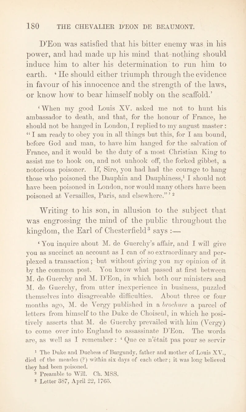 D’Eon was satisfied that his bitter enemy was in his power, and had made up his mind that nothing should induce him to alter his determination to run him to earth. 4 He should either triumph through the evidence in favour of his innocence and the strength of the laws, or know how to bear himself nobly on the scaffold.’ 4 When my good Louis XY. asked me not to hunt his ambassador to death, and that, for the honour of France, he should not he hanged in London, I replied to my august master : 441 am ready to obey you in all things hut this, for I am bound, before God and man, to have him hanged for the salvation of France, and it would be the duty of a most Christian King to assist me to hook on, and not unhook off, the forked gibbet, a notorious poisoner. If, Sire, you had had the courage to hang those who poisoned the Dauphin and Dauphiness,1 I should not have been poisoned in London, nor would many others have been poisoned at Versailles, Paris, and elsewhere.” 5 2 Writing to his son, in allusion to the subject that was engrossing the mind of the public throughout the kingdom, the Earl of Chesterfield3 says :— 4 You inquire about M. de Guerchy’s affair, and I will give you as succinct an account as I can of so extraordinary and per- plexed a transaction; but without giving you my opinion of it by the common post. You know what passed at first between M. de Guerchy and M. D’Eon, in which both our ministers and M. de Guerchy, from utter inexperience in business, puzzled themselves into disagreeable difficulties. About three or four months ago, M. de Vergy published in a brochure a parcel of letters from himself to the Duke de Choiseul, in which he posi- tively asserts that VI. de Guerchy prevailed with him (Vergy) to come over into England to assassinate D'Eon. The words are, as well as I remember : 4 Que ce n’etait pas pour se servir 1 The Duke and Duchess of Burgundy, father and mother of Louis XV7., died of the measles (?) within six days of each other; it was long believed they had been poisoned. 3 Preamble to Will. Oh. MSS. 3 Letter 387, April 22, 17Go.