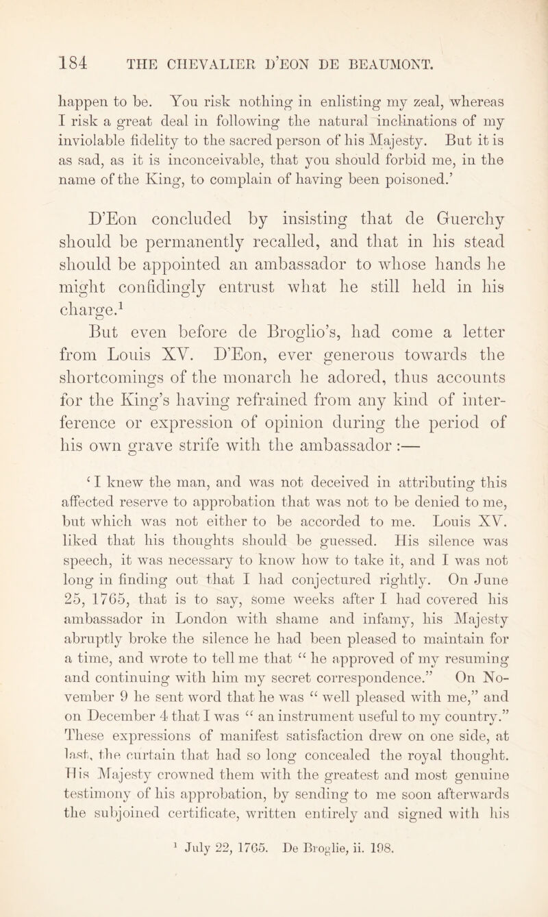 happen to be. Yon risk nothing in enlisting my zeal, whereas I risk a great deal in following the natural inclinations of my inviolable fidelity to the sacred person of his Majesty. But it is as sad, as it is inconceivable, that you should forbid me, in the name of the King, to complain of having been poisoned.’ D’Eon concluded by insisting that de Guerchy should be permanently recalled, and that in his stead should be appointed an ambassador to whose hands he might confidingly entrust what he still held in his charge.1 But even before de Broglio’s, had come a letter from Louis XV. D’Eon, ever generous towards the shortcomings of the monarch he adored, thus accounts for the King’s having refrained from any kind of inter- ference or expression of opinion during the period of his own grave strife with the ambassador c I knew the man, and was not deceived in attributing this affected reserve to approbation that was not to be denied to me, but which was not either to be accorded to me. Louis XY. liked that his thoughts should be guessed. His silence was speech, it was necessary to know how to take it, and I was not long in finding out that I had conjectured rightly. On June 25, 1765, that is to say, some weeks after I had covered his ambassador in London with shame and infamy, his Majesty abruptly broke the silence he had been pleased to maintain for a time, and wrote to tell me that a he approved of my resuming and continuing with him my secret correspondence.” On No- vember 9 he sent word that he was “ well pleased with me,” and on December 4 that I was “ an instrument useful to my country.” These expressions of manifest satisfaction drew on one side, at last, the curtain that had so long concealed the royal thought, ill's Majesty crowned them with the greatest and most genuine testimony of his approbation, by sending to me soon afterwards the subjoined certificate, written entirely and signed with his 1 July 22, 1765. He Broglie, ii. 198.