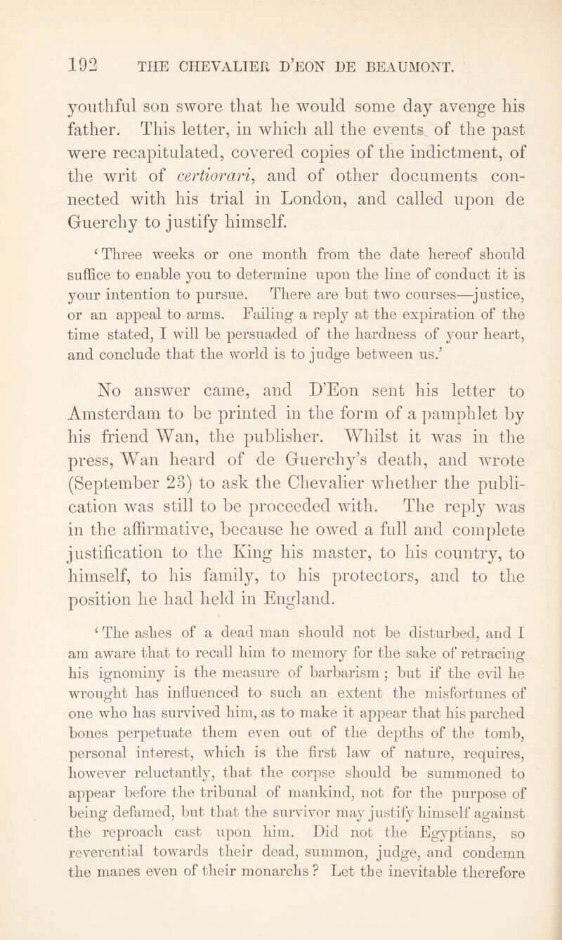 youthful son swore that he would some day avenge his father. This letter, in which all the events of the past were recapitulated, covered copies of the indictment, of the writ of certiorari, and of other documents con- nected with his trial in London, and called upon de Guerchy to justify himself. c Three weeks or one month from the date hereof should suffice to enable you to determine upon the line of conduct it is your intention to pursue. There are but two courses—justice, or an appeal to arms. Failing a reply at the expiration of the time stated, I will be persuaded of the hardness of your heart, and conclude that the world is to judge between us.’ No answer came, and D’Eon sent his letter to Amsterdam to be printed in the form of a pamphlet by his friend Wan, the publisher. Whilst it was in the press, Wan heard of de Guerchy’s death, and wrote (September 23) to ask the Chevalier whether the publi- cation was still to be proceeded with. The reply was in the affirmative, because he owed a full and complete justification to the King his master, to his country, to himself, to his family, to his protectors, and to the position he had held in England. { The ashes of a dead man should not be disturbed, and I am aware that to recall him to memory for the sake of retracing his ignominy is the measure of barbarism ; but if the evil he wrought has influenced to such an extent the misfortunes of one who has survived him, as to make it appear that his parched bones perpetuate them even out of the depths of the tomb, personal interest, which is the first law of nature, requires, however reluctantly, that the corpse should be summoned to appear before the tribunal of mankind, not for the purpose of being defamed, but that the survivor may justify himself against the reproach cast upon him. Did not the Egyptians, so reverential towards their dead, summon, judge, and condemn the manes even of their monarclis ? Let the inevitable therefore